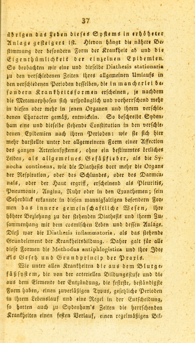 ütflö«n t>oö Seft«n bl«f«i 0pflem« in ^nUg« geflelgect Ifl. ^letjon ^Ängt M« nähere ©e/ (llmniHirg ber befonbern §orm ber ^ranf^elt ab unb bie <5tgcnt()ilmllc^te(f ber etnjclnen (gplbemlen. 00 beobacbteii loir eine unb btefelbe Diathesis stationaria ^ |u ben verfc^ifebenen ollgemelnen Umlaufs in ben oerfc^)t«benen ‘Pecloben beffelben/ bie i n m on e r l e t b e< fonbern ^canf^ettiformen etfcbelnen, je nac^bem bie SJJetaraorp^ofen (leb urfpnlnglicb unb porbertfebenb mebc in biefen ober mehr ln jenen Organen unb Ihrem oetfebic* benen €baracter gemdg/ entmicfeln. 0o befebretbt 0pben< bam eine unb biefelbe jlebcnbe (Eonjlltution in ben perfcbie< benen Spibemien nach ihren gerieben: mie (le (leb mehr bar(teHte unter ber aUgemeinern §orm einer 2((fect(on beö ganjen 3(cterlenfi;(lemg, ohne ein be(llmmteö örtlicbeö Seiben, olö ollgemeineö @ef&0fieber, a(6 bie Sy* nocha continens, loie bie (Dlatf)e(lö bort mehr bie Organe bet Slefplration, ober beö 0<blunbeJ, ober bcö IDarmcai nal6, ober ber ^nut ergrl(f, ctfebclnenb altf ^(eurltiÄ, 9>neumonie^ 2(ngina, Svubr ober In ben (Srantbemen; fein 0eberblicf erfannte in biefen mannigfaltigen befonbern §oc/ men bao Innere gemeinfcbaftllcbe SBefen/ ihre böberc ©ejiebung ju ber (lebenben 2)latbe(lö unb ihrem Su^ fammenbang mit bem eoömifcben fieben unb beffen 2(nlage. iOiep mar bie Diutliesis inüammatona, ald baä (lebenbe ©cunbelement ber Äranfbeltsbllbung. ©aber golt für olle biefe S^rmen bie Methodus antiplilogistica unb ihre <ftö @efeb unb ©cunbprlncip ber Q^rayld. 5Bie unter allen ÄranEbriten bie ouö bem ©lutge< fdpfp(lem/ bie oon ber arteriellen ©ilbungöflufe unb bte ouo bem Elemente ber ®ntiönbung, bie fe(te(l:e, be(ldnbig(le gorm [)abtn, einen juperld^igcn 'Xppuö^ gefeblicbe ^erioben tu ihrem ßebenölauf unb «ine Siegel ln ber (Jntfcbelbung, fo b“tlen auch o« 0pbenbam’« gelten bie b«t^fchen^6n Äranfbelten einen feflen ©erlauf, einen regelmäßigen ©lU