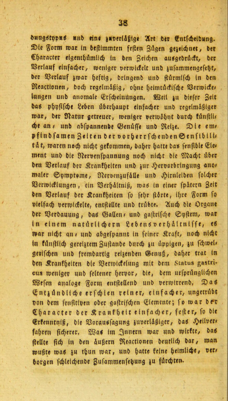 anb lin« jibetlÄßig# 3Jrt bec fntfcbeibung. 2>(e Sorm war in be|tlmmten feflen Siiflfn gejilcbnet/ ber C^aractfr eigem^ömllcö in bcn Jclc^en aujgebröcft, bec t8erlauf einfacher, weniger »ecwitfelt unb jufammengefe^t/ bec ©erlauf jmat heftig, bringenb unb flörmifc^ in ben SHeactionen, bod) rtgelmdfig, o^ne l^eitmüctifc^e ©erwicfe/ langen unb anomale (Jrfc^einUngen, SÜSeil |u biefer bag p^pfifcbc ?eben öbec^aupt einfacher unb regelmifigec war, ber Statur getreuer, weniger perwbbnt burcb tänfllU «ne unb abfpannenbe ©enüffe unb SHeije. S)le em# pf{nbramen3«lt«nbernocöerrf(benben0enftbill< tÄt, waren no<^ nic^t gefommen/ ba^er ^afte ba$ fenftble <5le# ment unb bie EUernenfpannung noch nicht ble 9)?acht über ben ©erlauf ber ^ranfhetten unb jur ^^crporbringung anoc maler ^pmptome/ Ü^eroeniufille unb ,^irnletben folcher ©erwicflungen, ein ©erhAltnig, wao in einer fp&tcrn 3eit ben ©erlauf ber Äranfhciten fo fel)r (iörte, ihre Sorm fo pielfoch Perwlcfelte, entflellte unb trübte. 2tuch ble Organe bec ©erbauung, ba« ©allen/ unb ga|frtfcl)e 0p|lem/ n>ar In einem natörllchern Üebenö»ecl)Ältniffe, ti war nicht an# unb abgefpannt in feiner Äraft, noch nicht In fünfflich gereistem i“ üppigen, ju fchwel/ gecifchen unb frembartlg reljenben ®enuß, hoher trat In ben ifranfhelten ble ©erwicfelung mit bem .Status gaatri- cus weniger unb feltener herpor, bie, bem utfprünglichen SBefen anologe §orm entjfeOenb unb perwirrenb, 10 aö ^ntjünbllche erfchlen reiner, einfacher, ungetrübt pon bem fenfitipen ober goflrifchen (Elemente; fo wor be*r ^haracter her Äronfheit einfacher, feiler, fo ble lErfenntnlg, ble ©orauofagung iUPerUgiger, baö .^ellper/ fahren (Icherer, 9ßa< im Tonern war unb wirfte, boi (teilte (ich In ben Äußern ?Heactionen beutllch bar, man wußte wa^ SU thun war, unb h«tte feine h«in»li<he/ Per/ borgen fchlelchenbe 3Mfonimenfehung }u fürchten.