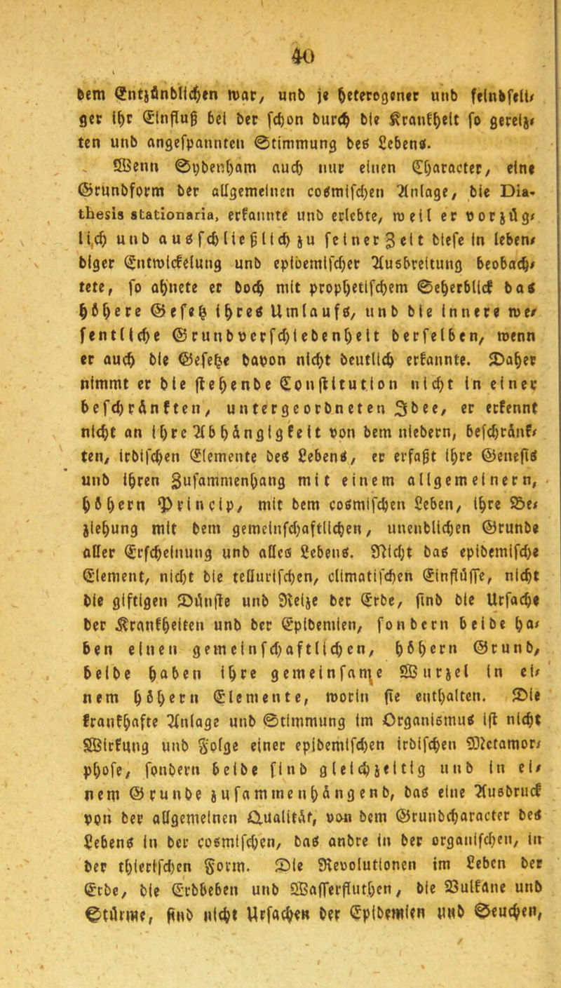 6em (Jntjflnblic^tn ivat/ unb j« ^etet09»n«r u»b felnbf»lt# ger l^c Slnflug bei bcr [cbon burcb ^canf()elt fo gerelj» ten unb angefpanntcn 0timmung beß Sebentf. ISBenn 0pben()am auch nur einen (If)atocter, eine ©cunbfprm ber allgemeinen co^mifd)en Einlage/ bie Dia- thesis stationaria, ecfannte unb erlebte/ mell ec vorjög< li,c^ unb aupfcbUegllc^ju felner^Ot fctef« In leben# blger ISntmlcfelung unb eplbemirdKf Ausbreitung beobacb# tete, fo a()nete er boc^ mit propf)etlfcbem 0e^ecbll(f boi ^ö^ere @efe| i^cesUmlaufO/ unb bte Inner« roe# fentllc^e ©runbucrfd)lebenl)elt berfelben, menn er auc^ ble ©efe^e bapon nlc^t beutllcb erfannte. 5Da^ec nimmt er bie fle^enbe (^onliitution nic^t in einer befcbc&nfteu/ untergeorbneten 31^««/ «r erfennt ni(^t on tl)rcAb^dnglgfelt von bem niebern, befcbrdnf# ten/ irblfc^en Elemente beS geben«/ ec erfaßt l^re ©enefi« unb l^ren gufammen^ang mit einem ongemeinern, ^6^ccn ^rlnclp/ mit bem cosmifcben geben, l^re ©e# jie^ung mit bem gemelnfd)aftllcben, unenbllcben ©runbe flßer ^rfc^elnung unb aUcfl geben«. 9)ld;t ba« eplbemifd)« Siement, nid)t ble tellurifcben, climatifcbcn Sinflufre/ nicht ble giftigen ©dnfle unb 9telje bet (5rbc, finb ble Ucfacb« ber .Krgnfh«ltt» «nb bec (^plbemlen, fonbern belbe h«' ben einen gemclnfd)aftl|(hcn, hHßt» ©cunb, belbe haben Iht® gemeinfnn^e ©nrjel ln el#‘ nem Elemente, morin jie enthalten. 5Dle franfhaft^ Anlage unb ©tlmmung Im Organismu« ifl nicht SBlrfnng unb S’olge einer epibemlfd)en irbifchen 5)ictamor/ phofe, fonbern belbe flnb glelchjeltlg unb In el# nem ©runbe jufammenh&ngenb, bo« eine Ausbrucf POn ber aßgemeinen Ctualitdt, pon bem ©runbcharacter be< geben« ln ber cosmlfchen, bn« anbre In ber organlfchen, in ber thlerl'fd)en gorm. Sie SReoolutlonen tm geben ber <£tbe, ble S'cbbeben unb Sffiafferßuthen, bie 23ulfdne unb ©törrne, (tnb nlth* Wrfacht« ber Cplbemien «Hb 0euchen,