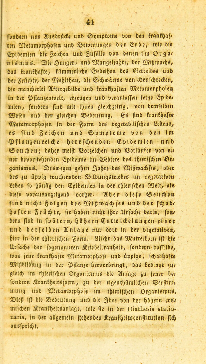 fonöjcn nuv 3Iuöt)tilcf« un^ 0pmptom« »on t)«n fran!^af< ten 5Dietamorp^ofcn unb ©emegungen ber (Jrbe, roie ble €plbemien b(e 3el(^)en unb «on bene» im Oi?ga< «i ^ m u ö. 2)ie junger t unb ^DJangelja^re, ber ?0Jlgu)acf)«, bai franf^afte, filmmerlidjc @eocl()en beö ©etrelbeö unb becgröc^te, ber tOie^lt^au, ble 0c^roarme von ^eufc^cecfen, bte mand)er(et 5(ftergeSt(be unb franf^aften 5JZetamorp^ofeu In ber ^flanjentvelt/ crjeugen unb vernnlaffen feine (Spibc# mlen, fonbern finb mit lf)nen gleic^jeltlg/ von betnfelben ®efen unb ber gteie^en ©ebeutung, 6ß franf^aft« 93?etamorp^ofen in ber Sorm beö vegetabilifc^en Cebenö/ eg finb unb 0pmptomc von ben Im *Pflanjentei(§e ^crrfc^enben (Splbemlen unb 0eueren; ba^er mel(I ©orjelc^en unb ©orlaufer von ei/ ner bevorftc^enben (Jpibemie im ©eblete beg tfjierlfcben Cti gonlömug. iDeßroegen ge^en beg SJtißn»ad)feg, ober beg |u äppig tvud)ernben ©ilbunggtriebeg Im vegetativen Seben fo puftg ben ^plbemlen ln ber t^lerlfcben SÖtlt, alg blefe vorauganjelgenb vorder. 5iber blefe 0eneben finb nicht folgen beg 5)Jiptt)ad)feg unb ber febab# bflften Sröcbte, fte haben nid)t U)re Urfacbe barln, fon/ bern ftnb in fpätern, böb««^n <£nttvlcfelungen einer unb berfelben Einlage nur bort In ber vegetativen/ hier in bet tblerifeben §orm. Stiebt bag 5)2utterforn ifl ble Urfa^e bet fogenannten ÄriebclEranbelt, fonbern-baffelbe, mag jene franfbafte 53ietamorpbofe unb üppige/ febabbafte SKlhbllbYing in ber ^flanje btcvorbrlngt, bag beblngt ju# gleich Im tblerifeben Organlgmng ble 3fm'age }U jener be/ fonbern Äranfbeltgform, iu ber elgentbömllchen 3Set(llm< - mung unb SJ^etamotpbofe im tblerifd)en Organlgmng, iDleh Ifl ble ©ebeutung unb ble 3bee von ber höb^ru cog/ mlfchen Äranfbeltganlage/ mle fle In ber DIathesis statio« ntria, ln bet ollgemelti (tehenben Äronfbcit^conftltutlon jicb augfpricht.