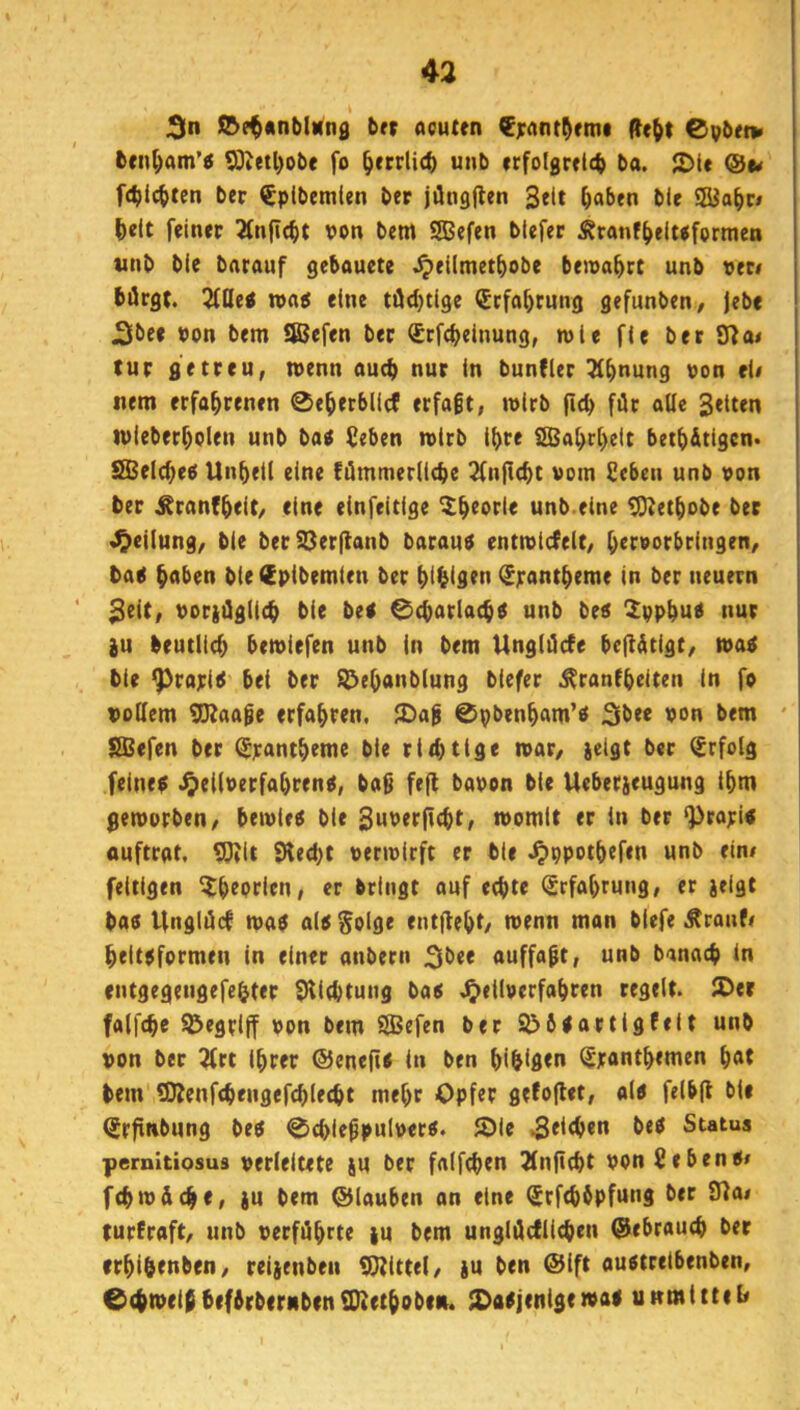 3n S&et*nblNn0 brr acuten €rant^rmc de^t Cpbri» bcn^am’« SOJ«tl)obe fo ^errlicb unb erfolgretcb ba. 2)le ®u fcbic^ten ber €plbcmlen ber jüngjlen 3elt ^aben blc ^elt feiner 2(n(i(^t von bem SBefen tiefer Äranf^el«fcrmen tinb ble barauf gebouete ^eilmet^obe bewahrt unb vtti börgt. 5ftle0 roa5 eine tödjtige <£rfa^rung gefunben, jebe J3bee ton bem Iföefen ber Srfcbeinung, wie fie ber fna< tur getreu, n>enn aueb nur in bunfler ^b^ung von ei« nem erfahrenen 0eberblicf erfaßt, wirb ficb für aüe 3«iten tvieberbolen unb ba^ (eben rotrb ihre iSBabrbeit betb&tigcn« SBelcbeö Unheil eine !iümmer(i<be 2fnfl(bt vom Seben unb von ber ^ranfbeit/ eine einfeitige unb.eine ^etbobe ber Teilung, ble berS3erfianb barauf entmicfeit, brrvorbringen, bag hoben bieSpibemien ber bihistn (Spantbeme in ber neuern 2tit, voridglieh bie bei 0(barlacbl unb bei ^ppbui nur iu beutlicb bemiefen unb in bem Ungläcfe befl&tigt, mal bie ^rapil bei ber ^ebanblung biefer ^ranfbriten in fo vollem gKaoge erfahren. 2)ag ©pbenham’i 3^ee von bem * SBefen ber ^pantbeme bie rithtige ivar/ jetgt ber Erfolg feinei J^eilverfahrenl, ba9 fefl bavon bie Ueberjeugung ihm gemorben, beivlei bie SuPttfitht« momit er in ber ‘Prapli auftrat, 5)Jit 9led)t vermicft er ble .^ppothefen unb ein« feitigen ^btpcien, er bringt auf echte ^rfobrung, er jeigt bai Ungiiid mal all $olge entjleht/ iPenn man blefe .^ranf« heltlformen in einer anbecn 3^>ee auffaft, unb banach in entgegengefehter Sllchtung bai Jjellverfabren regelt. JDer falfche begriff von bem SBefen ber 2>6lartlgfeit unb von ber ^rt ihrer ©eneftl ln ben hihifltn ^panthemen bot bem 5DZenf<hengefchlecht mehr Opfer gefoflet, all felbfl bie ^rfrnbung bei 0chie^pulverl. ®ie Status pernltiosus verleitete ju ber falfchen Jlnficht vonßebeni« fchmdche, }u bem ©lauben an eine C£rf<hhpfung ber 9?a« turfraft/ unb verführte tu bem unglücfllchen ©ebrauch ber rrhl&enben, reijenben SUJlttel, ju ben @lft auitrelbenben, ©chmeibbefÄrbernbrnSDletbobe». JDaljenIgemai u»mittel«