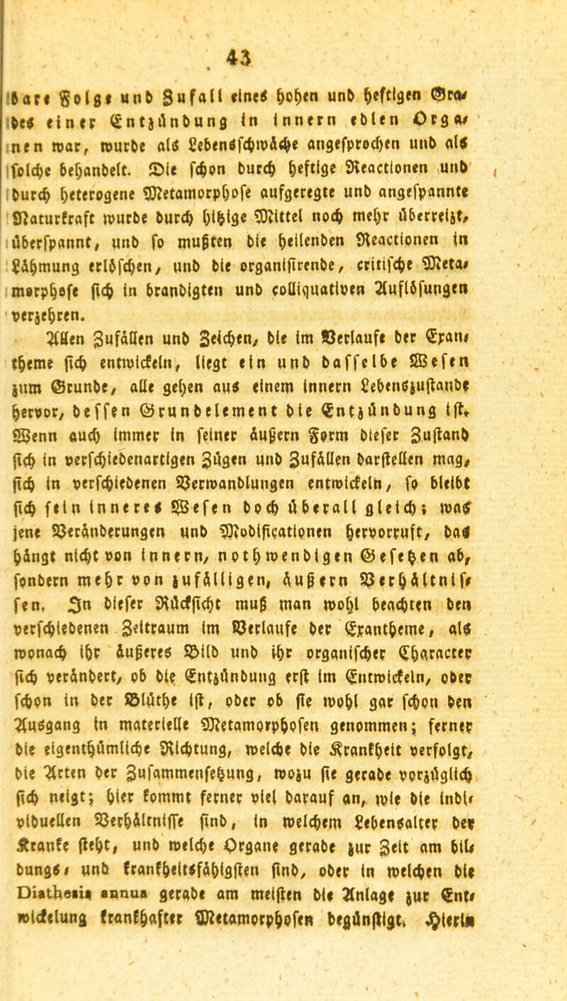 :6ar« Solgf «n& un& ^eftlgfn ^nw Mi einer gntjiJnbuns in Innern eblen Ors«/ nen roar, würbe al(S Ccbenöfc^wÄt^e angefprocOen unb ol« ifolc^e bef;anbelt. Sie fc^on burc^ heftige Steactlonen unb' , ibucc^ heterogene gjjetamorphofe aufgeregte unb angefponnte Snatur!raft würbe bureh hlbige ^OZittel noch mehr öberrelit, lüberrpannt, unb fo muften ble h*ii®**^f*^ Sleactionen in ^Ähmung erlbfcheii/ unb ble organijirenbe, critifche 53ieta# imorphöfe (ich in branbigten unb rolliquatloen 2(uflöfungen verjehren. Eitlen 3ufäHen unb 3<ich«n/ hie tm Verläufe ber €ran# theme (ich entwicfeln, liegt ein unb baffelbe SBefen jum ®tunbe, alle gehen aui einem Innern Sebtnöiu(laube hervor, beffen ©runbelement ble (Jntjönbung t(f, Senn oud) immer in feiner üuiern Sorm btefec 3u|^<>nb (ich in perfchiebcnartigen 3Ü3<» *l»h SufÄlIen bar(lellen mag# (ich in perfchiebenen S3ern>anblungen entwickeln, fo bleibt fich fein innere! S<fen hoch überall gleicht matt jene SJerünberungen unb ^oblficatipnen h^porruft, ba« h&ngt nicht pon innern, nothmenbigen ©efe^en ab# fonbern mehr Pon iufülligen, üufjern ^erhültnife fen, 3*^ hiefer 9iiJcf(icht mu^ man wohl beachten ben perfchiebenen 3«ltfflum Im ©erlaufe ber ^yantheme, al! wonach ihf iugere! ©ilb unb ihc organifcher <Jh3f«c“P fich per&nbeet, ob bl? ^ntjünbung er(l im ^ntwicfeln, ober fchon ln ber ©löth« i(lf ober ob (ie wohl gor fchou ben 3fuögang in materielle 9)?etamo»phPfen genommen; ferner ble eigenthömliche Sllchtung, welche ble ^ranfheit perfolgt, bie ^rten ber 3«fflnimenfehung, woju (ie gerabe porjüglich (ich neigt; hier Eommt ferner viel borauf an, wie bie inbU pibuelten ©erhiitniffe (inb, in welchem Sebenoalter bet Ätanfe (ieht, unb welche <)rgane gerobe jur Seit am blU bungöi unb (ranfheiwfÄhlflfttn finb, ober in welchen bie DiatheiU annua gerabe am mei(len bie Jlnloge jut €nt# iplctetung (canfhaftcr S72etamorphpf(R begün(ltgc» J^terUi