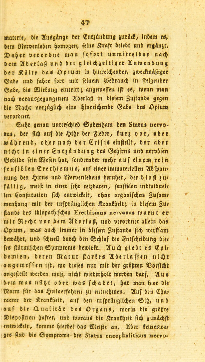 matedr, b(e ber Sntii^ttbunj) |urdcf/ inbim tf, bem SR»r»enlfben homogen, feine Äraft belebt unb er|Anjt. ÜDa^ec verorbne man fofoet unmittelbar nac^ bem 3fberlaf unb bet gliltbieitiger ^nmenbung ber Äilte bo« Opium in ^inrelcbenbcr, jmeefmÄpigee , ©abe unb fa^re fort mit feinem ©ebraueb ln flelgenber ©abe, biö SBitEung eintrltt; angemeffen i(l ti, wenn man nach eocauggegongintm 2(ber(a0 in biefem 2u(^<tnbe gegen bic S^aebt vorjügiteb eine Opium berorbnet. 0ebr genau unterfebieb 0pbenbam ben Statm nervo* tui, ber fi(b auf bie J^ibe ber Riebet/ Euti uor, »bet «ibt^enb, ob,er nach ber ^rifii cinfleQt/ ber aber nicht in einer €nt)ünbung bes ©ebitns unb nerobfen ©ebilbe fein SSefen bat/ fonbernber mehr auf einem rein fenfibicn Sretbi^mu^/ auf einer immateriellen ^bfpan# nung be$ ^irnc( unb 9?eruen(ebend beruhet/ ber bio^ }U/ fällig/ meifl in einer febr relibaren/ fenftbien inbiutbueU len fonjlitution ftcb entmiefeit, ebne organifeben Sufam# menbang mit ber urfprüngiieben jtranfbeit; in biefem ftanbe be$ ibiopatblfcben Eretbismns nervoaua mar nt er mit ü^teebt bor bem 2fberiag, unb «erorbnet aüein ba5 Opium/ ma< auch immer in biefem Sufianbe ficb mtrffam beroäbft/ unb fcbneU bureb ben ©eblaf bie l£ntffbelbung bie# fe< fliirmlfcben ©pmptom« bemirft. 3fucb giebt ts (Spi# bemien/ beren Statur flar(e5 2(ber(affen nicht angemeffen 1(1, mo biefe« nur mit ber größten SSorftebt angefieüt metben muß, nicht mieberboit merben barf» 2t u< bem ma< ndbt ober mat febabet, b<*t uian t)ier bie tHorm für bae ^eiloerfabren ju entnehmen. 3tuf ben (£ba# tocter bet Äranfbeit, auf ben utfprilnglicben ©Ib,, unb auf bie Oualltüt bee Organe, rcorin bie größte SMepofttlon haftet, unb morau« bie Äranfbelt jtcb jiimdcbfl entmlctelt/ fommt hierbei baö SKeifle an. 3tber feiitie^me# gee ßnb bic ©pmptome beo Sutua encephaliticus tiocvo*