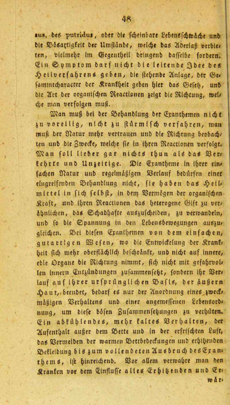4« *u8, beeJ putridui, ■ ober ble fc^elnbare £e6en<fcftft&(6e unb ble SBSiattigfelf bec Umftänbe, roelcfie baö 3(ber(aö »erbte# ten, »ielmel)r Im ©egent^ell btlngenb baffelbe fotbern. (Jlti 0v»»Ptoitt ntc^t bie leitenbe 2lbce be« ^ etlttecfa^reni geben, ble ffc^enbe 2lnlage, bet @e# fommtcbaracter bet Äranft)elt geben ^let batf ©efe^, unb ble 3Trt bec orgontfeben Sleactlonen jelgt bie fRic^tung, »et/ dje man »erfolgen mu^. ^an muß bei bet Söe^anblung bec <J):ant^emen nicht jn »otelllg, nltht ju (Hrmifch »erfahren, mon mu^ bec 91atut mehc vertrauen unb ble ^Richtung beobach# ten unb ble Stveefe, n)eld)e jie In 'ihren Sleactlonen »erfolgt. 9}ian folt lieber gar nichts thun aU batf 93er/ fehrte unb Unieitige. ^ie €*.rantheme ln Ihrer ein/ fad)en 9iatur unb regelmäßigen SSerlauf bebdrfen einer elugrelfenben ©ehanblung nicht, fle halben ba5 ^ell/ mittel in fleh felbjl, in ben; Vermögen ber organifchen äJraft, unb Ihren SReactlonen baö heterogene ©Ift ju »er# ähnlichen, ba« 0chabl)afte auöjufcheiben, (u »erivanbeln, unb fo bie 0pannung in ben Sebenäbemegungen autsju/ gleichen. S5el blefen <£yanthemen »on bem einfachen, gutartigen ffiSefen, i»o bie (£ntmlcfclung ber .^ranf/ heit (ich mehr oberflächlld) befd)tänft, unb nicht auf innere, eble Organe ble iRichtung nimmt, fich nicht mit gefahrvol/ len Innern (£ntiönbungen iufammenfeht, fonbern ihr Söer/ lauf auf ihrer ucfpriingli chen taflet, ber äußern Jpout,.beenbet, bebaef ti nur ber 2tnorbnung eineöjmecf/ mäßigen Söerhalteng unb einer ongemeffenen Cebensoeb/ nung, um blefe böfen Sufammcnfe|ungen ju »erhöten. Sin abfühlenbe«, mehr falteg 23erhalten, ber 2fufenthalt außer bem SBette unb in bec ecfrifchten £uft, bag SSermelben ber »armen S&ettbebecfungen unb erhihr»l>ttt ' ©cflelbung big jum »ollenbetenSlugbruchbegSran/ themg, l(l »ctmohre man ben .«ranfen »or bem Qtinflufre olleg ®rhlh«»ö<n t»är/