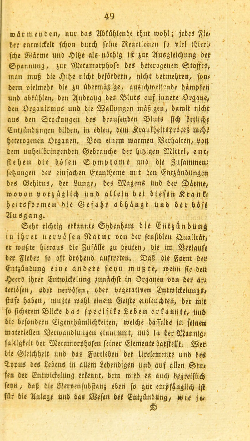 tofirmenDen, nur tiuö 2Ibfilf;(ent)C t^ut iüo()(t jcbeeJ ^Itt b?r entroicfclt fd;ou burc^ feine Stenctioiien fo ulel tf;(erU fcfje SBärme unb ol6 nötf^lg 1(1 jur Sfuöglelcf^ung bet ©ponnung, jur 3)ietomorpf)ofe bed heterogenen ©toffet5> man mug bte nicht beförbern, nicht bermehren, fon# bern «lelmehr bie ju übermdgige> oiiöfchnidfcnbc bdmpfert unb abfilhlen, ben 2(nbrang beg 9Mutö auf innere örgant/ ben Örganiömue unb blc SSSallungen madigen/ bamit nicht aug ben ©toefungen be^ braUfenben S^Iutä ftch brtllcht Sntiönbungen bilben, In eblen> bem ^runfheltöhtöft^ tneht heterogenen Organen. 93ön einem roarmen SJethdlteh/ botf bem unheilbcingenben ©ebrauche bet h^hfötn SDilttel, ent/ fte hen ble böfen ©prnptomc unb ble Sufammeni fehungen ber einfachen gpantheme mit ben 0itJ)5nbUngcrt beö ©ehitnö/ ber ßunge> beö Q3?ageng unb bet ä)drme> moDon «oridglich unb allein bei biefen ^tän!; heit^formen bie ©efnht cibhdngt Unb bet bbfe 21u£5gang. ©eht ri(^tig etfannte ©hbenhatn bie SntjdnbUHÖ In ihrer ner«6fen Statut von bet fenftblen 0,ualitdf# er mugte hittauö ble S^fdlle ju beUtcn> ble lUt Söerlaufe bet Siebet fo oft brbhenb ouftreten, fDag bie gornt bet ^ntjünbung eine anbete fel)n mugtt/ iveiin fte beU ^cerb ihrer (Jntivlcfelung jündchfi in Organen hon bet at/ teribfeii/ ober nerhöfen, übet vegetativen ®nttöirfelungg< flüfe haben> mu^te mohl einem ©elfte einleuchteliy ber mit fo (ichetem SBiicfe bag fpetififeßeben etfcuinte/ unb bie befonbetn Sigenthumlichfelten> hjelche bdffelbe in feiheU tnatetiellen SSenvanbiungert cinnimmt^ Unb in bet HÖtannig/ faUigfelt bet 5ßetamorphöfen feiner Elemente bctrfleüh SÖet bie ©leichheit unb bag gottlebert bet Ueeletneiite Unb beg 5;ppug beg Sebeng in allem Sebenbigen unb ouf allen ©tUi fen bet ^ntroicfelUng etfennf/ bem ivitb eg auch begteifilth fepn, bo0 bie aftetvenfub|lanj eben fö gut empfänglich ifi für bie 2fnlage unb bag SBefen bet (SntiOnbUng/ tvie je^