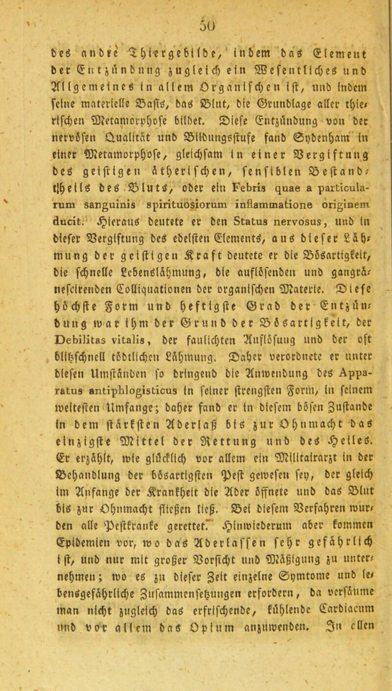 tu rtnörc ^^l'ecgcbUbc,'Itibcm baö (Slemeut b c c n t i i5 n b IUI 9 j u g l e i cf) ein 53? e f c u 11 {cf) c 3 u n b 3n(scmeinc6 In allem Oi'ganlfcf)cn l|l, unb Inbem feine mntei’lelle 95aflö/ baö üBlnt/ bie ©ninblage allei* tl)(e» rlfc^en 5D4etamofp[)ofe bllbet. SMefe (^ntjilnbung von bec netvßfen Ctualitat unb Söllbungeffufe fanb 0pbenf)am ln einer ?0?etamorpf)ofe, glctcf)fam ln einer Söcrglftung beg gelftlgen 5tf)erlfd)en, fenflblen Söellanb? tl^ellcS beö SiMutsJ/ ober ein Febris quae a particula- rum sanguinis spirituosiorum inflammatione originem ducit. ^leraues beutete er ben Status nervosus, unb ln biefer 58erglftung bcö ebeljlen (Slement^, auö blefer mung ber gclfllgen ^raft beutete er bic S56gartlgfelt, blc fc^nelfe Uc6enölSf)mung, ble auflöfenben unb gangrd? nefdrenben €olllguatlonen ber organlfcbcn 5Dtaterle. 2)iefe ^6c^|le Sorm unb f)eftlglle ©rab ber ^ntjün; bung IV ar ll;m ber ©runb ber 936öartlgfeit, bet Debilitas vitalis, ber faullcf)tcn ^fuflöfung unb ber oft bll^fc^nell tßbtlicben £df)mung. JDat)er verorbnetc er unter blefen UmftSnben fo bringenb blc 2(nmenbung beö Appa- ratus antiphlogisticus ln feiner firenglten SoriU/ lu feinem jvelteften Umfange; bo^er fanb er ln blefem böfen 3«lt«obe ln bem jldrfflen 2(bcrla0 6U jur Of)tuuacf)t bad elnilgfle 5D?lttel ber SUttung unb beö gelles. ®r erj5f)lt, mlc glöcfllc^ vor ollem ein 55)illltalrarjt ln ber föct)anblung ber bööartigften ^efl gcivefen fei), ber glelcf) im Anfänge ber ^ranf^clt bie 2lber öffnete unb baö 9Mut blö jur Of)nma(^t fflefen lief. Sei biefem Secfafjren rour< ben alle ^efffranfe gecettetr .^inivieberum aber fommen Splbemlen vor, mo betg 2lberlaffen fef)r gefd^rllcb l ft, unb nur mit grofer 9?orficl)t unb 5ötdflgung ju unter< nehmen; mo eß ju biefer einjelne 0i)mtome unb Ut benßgefdOtiid)e gnf^nimcnfe^ungen erforbern, ba verfdume man nl^t jugleicb baß erfrifebenbe, fiU)lenbc Sarbiacum unb vor allem baß Opium nnsiuvenben. S»