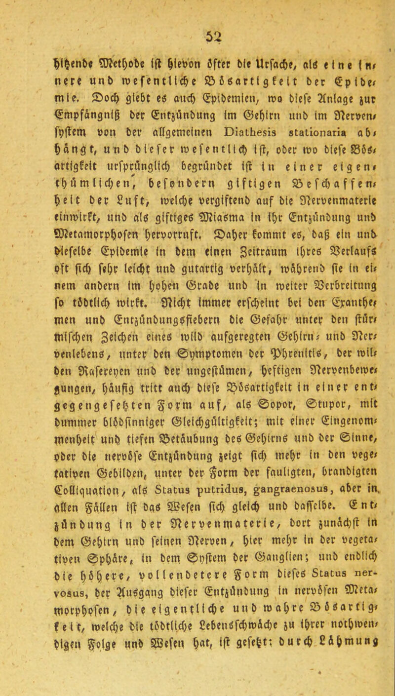 ^l$ent>e 5Wetf;obe ift ^levon öfter bfe Urf«cfte, alö eine | nr nere unt> rocfentllc^e 55 6 öartl 9 f c 11 bec €plbe/ tnle, 5Doc^ glebt ei oncf) (Spibemieii/ wo blefe Einlage juc (Jmpfängnljj bec Sntjönbung Im ©e^lcn iinb Im S^etven/ fpflem üon bec allgemeinen Diathesis staiionaria ab< Hn^t, u nb blefec mefcntltcb Ift, obec mo blefe S56«/ octigfeit ucfpciingllcf) begeönbet ifl in ein ec eigen# t()ilm Iid;en, befonbecn giftigen 93 efcf) a f f e n# ^eit bec Siift, meiere veegiftenb auf bie afecvenmatecle einmieft, unb d(6 giftiges SRiasma in lf>r Sntjilnbiing unb SfJetamocp^ofen f^ecpoccuft. JDa^ec fommt es, bag ein unb^ blefelbe S-plbemle ln bem «inen l()ces 23er(aufs pft fief) fe^c leicht unb gutactig pec[)ä(t, u)5^)renb jle ln ei# nem anbecn im I;of)en ©cabc unb ln roeltec 23ec6reitung fo töbtllc^ mlcft. 97lcf)t Immec ecfc^elnt bei ben S'cant^e# men unb SntjönbungSfiebecn bie ©efaf)c untec ben (löc# mifcf)en Sßlt^^n eines wilb oufgeeegten ©ef)lrn# unb 37ec# »enlebens, imtec ben ©ymptomen bec ‘Pl)cenltis, bec rctf# ben 3v«feceyen unb bec ungegömen# ^>eftigen S^eepenberoe# jungen/ (;&ufig tritt auc^ blefe 93ßsactigfelt in einer ent# gegengefefjten §ocm auf/ als ©opoc, ©tupor, mit bummer blöbfinnigec ©ieicfjgöliigfelt; mit einer Singenom# men[)elt^unb tiefen 93et&ubung bes©e()irns unb bec ©Inne/ pbec bie neeoöfe Sntjünbung jelgt fiel) me^c in ben uege# tatipen ©ebilben, unter bec Soem bec fauligten, bcanbigten Sofflguatiou/ als Status putridus, gangraenosus, aber in, (itlen Sollen l(t bas SBefen fic^ glelcb unb baffelbe. Snt# jönbung ln bec ?J^ecpenm«tccie, boct junSd)fl ln bem ©ebten unb feinen 37ecoen/ t)iec mef;c in bec negeta# tipen ©p[)dre, in bem ©yftem bec ©anglien; unb enblicb bie f)6f)ece/ pollcnbetcce goem biefes Status ner- vosus, bec 2fusgang blefec Sntjönbung in nccoSfcn «JKeta# mprpbpfcn/ bie eigentliche unb m abre 23 5 sar tlg# feit/ melebe bie töbtlicbe £ebenSfchtt)Äd)c ju ihrer notbmen# blgen gplge unb 2Befen If^ Sihmung