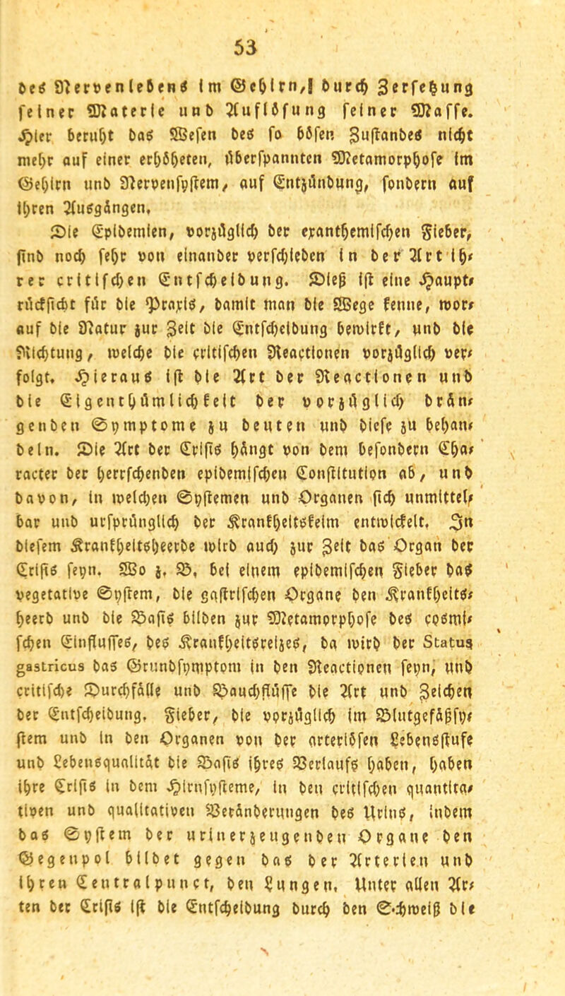 6eö S^er»enle6en^ im ©cljlrn,| öurd^ 3erfc$un3 feiner Sßaterle unb 2tuf(fifM«9 feiner SJJaffe. ^ler 5er«f)t baS SSefen be«5 fo böfen 3^^l^^*nbetf nie^t nie[;r ouf einer eri}6^eten, ilberfpanntcn 9}?etamorp^ofe (m @e[;irn unb a'ierpenfpjlem/ auf (Sntjiinbun^, fonbern auf U;ren 2(usgdngen, 2)le Sptbemien, Dorjiüglld) ber epant^cmlfc^en Sieber, jinb noc^ fef)r »on einanber perfd;leben In bef2irt l^/ rer critlfd}en (Sntfcbelbung. JDieg Ifl eine ^aupt# tilcfpcbt für bie ^raj;lö, bamit man bie SBege femie, mor# auf bie a?atur jur Seit bie ^-ntfcbcibung bemirft, unb bie ?vl(btuug, luelcbe bie erUIfcben SHeartiouen uorjügltc^ uer< folgt, ,^ierauö 1(1 bie 2frt ber Sleactlonen unb bie (SlgcntOümlicbfelt ber Porjüglid) brdn# ge üben 0pmptomc ju beuten unb bicfc 5U be()atu beln. (Die 3frt ber €rifiö ^dngt pon bem befonbern ^^ai racter ber l;errfcbenben epibem(fc(;cn €on(iltution ab, unb bavon, in tpe(d;en 0p(lemen unb Organen ficb unmlttel^ bar unb uufpcünglicb ^ranf()eltöfeim entiplcfelt, 3*^ blefem Äranf(;eltt!l)eerbe tplrb aucf; jur baö Organ ber 0;rifi6 fepn. 2Bo j, S5, bei einem eplbemlfcben Sieber ba^ vegetative 0p(tem, bie gaflrifc()en Organ? ben ^ranE()citgf f)eerb unb bie S5aflg bilben jur ?9Z?tamprpbofe bee! cpömU fcfjen (^influffeö, bep Ärauf[;eit^reiieö, ba »virb ber Statut gastricus bas ©runbfpmptpm in ben Sficactipnen fepn, unb critlfd)? J?)urd)fä(Ie unb ^aud)fl[üffe bie 2(rt unb ßeicben ber ^ntfcbeibung, Sieber, bie pprjüglicb Im SÖiutgefd^fpe (lern unb In ben Organen ppp ber arteribfen £eben6|bufe unb Sebenßqualitdt bie 95a(Iö |§reö 2Serlauf$ haben, haben ihre ^rljlö in bem ,^lrnfp(leme, in ben crltlfd)en quantlta# tlven unb qualitativen 5Öerdnberungen beß UrlnP, Inbem baö 0p(tem ber urinerjeu gen ben Organ? ben ©egenpoi bllbet gegen ba«; ber 2(rterle.n unb Ihren ßieutraipunct, ben Zungen, Unter allen 2tr^ ten ber (Jrifiö 1(1 bie Sntfcheibung burch ben 0*d)n)el5 bi«
