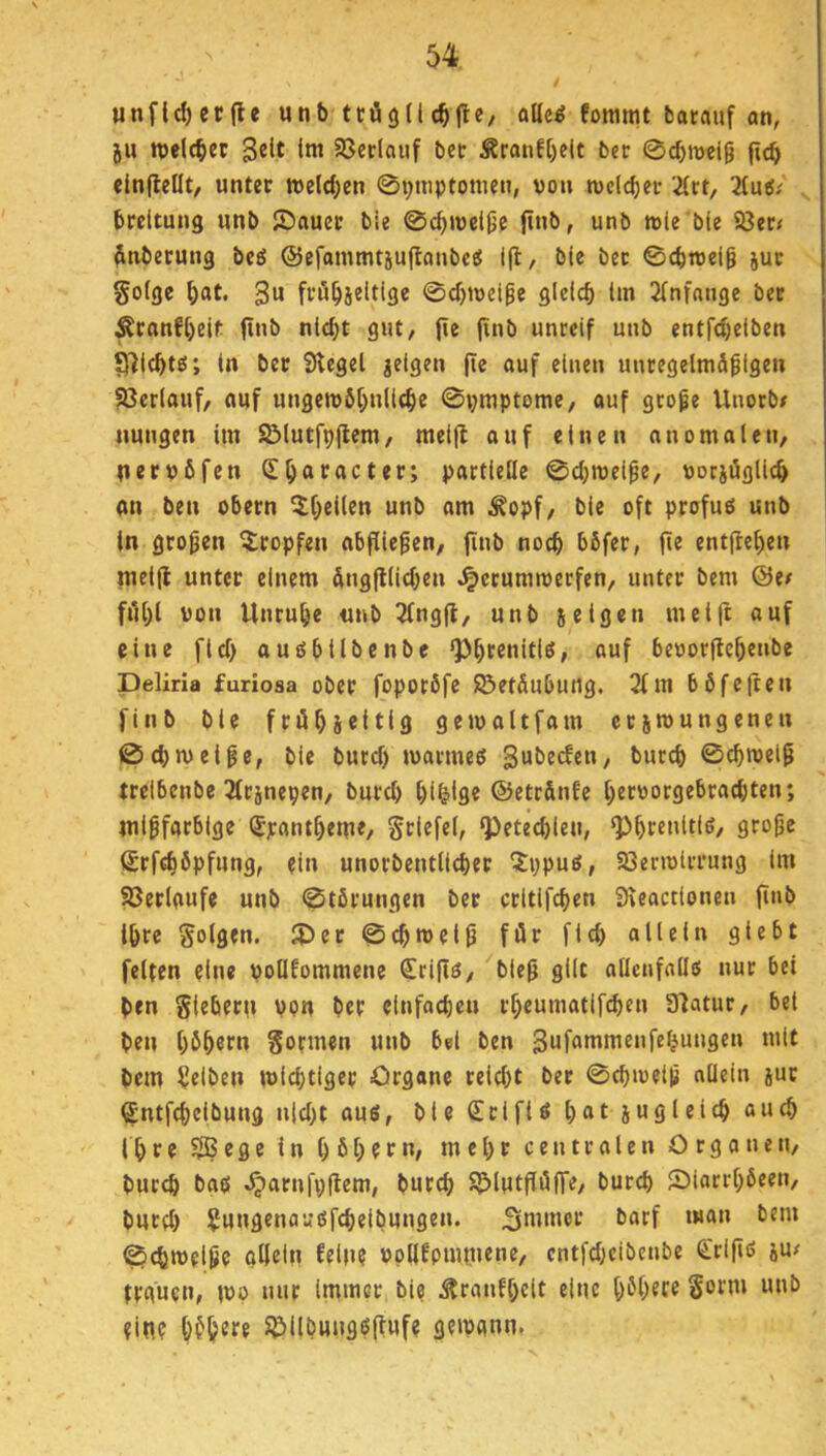 unflc^ccfle unb trögllc^fle, aUe^ fommt barauf an, ju ivelcbec gelt Im S8eclaiif bet Sranf[)elt ber 0cbroei9 (icb elnflellt, unter welchen ©i^mptonien, von welker ün, TLüii brcltung unb ©auer bie 0c()n)el^c jtnb, unb relc bie 93er# finbecung bc£5 ©efammtsuflanbc« 1(1/ ble bec 0cbn>eig jut §o(ge ^at. 3« frö^ieltige 0cf)roei^e gleich Im 2lnfange bec Äcanfhelt finb nicht gut, (ie finb unreif unb entfchclben £Richtß; ln bec Siegel jetgen fie ouf einen uncegelmäflgen 93eclauf, auf ungerobhnllche 0i;mptome, auf geope Unorb; nungen im SMutfpflem, mel(l auf einen anomalen, neevöfen (Eh^foctec; partielle ©chmeipe, vorsögllch an ben obecn unb am Äopf, ble oft profuei unb ln gropen tropfen abflicpen, finb noch hßfer, pe entpehen mclp unter einem dngplichen J^ccummeefen, unter bem @e; ftihl von Unruhe unb ^ngp, unb seio^» meift auf eine fiel) aughllbenbe «uf bevorpehenbe Deliria furiosa ober foporöfe ©etSubutig. 2(m böfepen finb ble fröhseitis gemaltfam ecsmungenen ©chmelpe, ble buref) tvarmeö gubeden, bucch ©chivelp trelbenbc 3tcänepen, burch hihilg« ©etr&nfe het'Jorgebrachten; mlpfachige ^panthem«, Srlefel, Q^etechleu, Srfchbpfung, ein unorbentlicher ^J:pputf, aSerivlrrung Im Sßerlaufe unb ©tßrungen ber crltlfchen Sleoctlonen pnb Ihre folgen. iDer ©^roelp für fleh allein gtebt feiten eine vollfommene C[ripö, blep gilt allenfnllß nur bei ben Siebern von ber elnfochen rheumatifchen Slatur, bei ben hbhßf» Sofmen unb bei ben Sufommenfehnngen mit bem gelben mlchtiger Organe reicht ber ©chivelp allein juc Sntfchelbung nicht aus, ble Sri fl S hat jugleich auch Ihf e ^ege ln h bhf f **/ mehr centralen Organen, burch bas «^arnfpPem, burch 95lutpü|Te/ burch £)iarrhbeen, burp) Sungenausfchelbungen. 3mmer barf man bem ©chmelpe oHeln fein? Vpllfpiiunene, cntfpKibenbe €rlps ju; trguen, mp nur Immer bie Äranlhelt eine höhere Sotm unb eine bfh^re S&llbungspufe gemann*