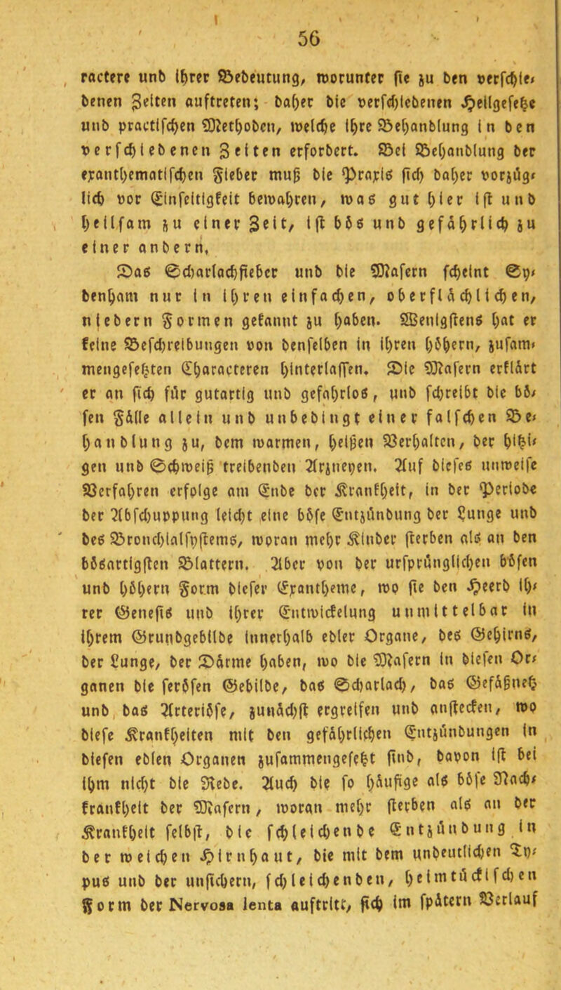 I 56 ractere unb l^rer ©ebeutung, roorunfec fi« iu l>en »frfc^le» benen ouftceten; ba[)er b(c r>etfcf)lebenen ^ellgefe^e unb practlfc^en Sliet^obcn, welche l^re ©e()anb(ung In ben tjcrfcblebencn Seiten erforbert. ©e( ©el)anb(ung ber f):antl>emcitlf(^en gleber mu0 bic ‘Praylö fid) bal)ec porjüg» Ueb ttor (£infcitlgfeit bemabren, n>a6 gnt()iec Iftunb beilfam ju elnevSeit, i(lbö6unb gefdbrlicbiu einer onbern, Sa6 @d)ar(acbficbcc unb ble 50Jafcrn febeint ©p» benbcim nur In Ihren einfachen, ob e t fl d cb 11 cb en, niebern Sonnen gefannt ju b“^en. 2Benlg|lenS b«t er feine ©efd)relbungen von benfelben In Ibeen böbern, jufam» mengefebten (Ebaracteren binterla(]'en, Sie SKafern erfldct er an peb fiir gutartig unb gcfabtloß, «nb fd^relbt bIc b6/ fen Sdlle allein unb unbebingt einer faifcben ©e» bau blung ju, bem ivarmen, bellen 5öerbaltcn, ber b*^i» gen unb 0cbn)ei§ trelbenben 2(rjnepen. 2luf blcfeß unreife ©erfahren erfolge am Snbe ber i?ranfbelt, in ber ‘Periobe ber 5(bfd)uvpung leidet eine bbfe (Jntjilnbung ber ljunge unb bcO ©roncblalfpfteme, woran mehr ^inber (terben alö an ben b6sartig(len ©lattern. ,3lber von ber urfprönglicben bdfen unb hebern Sor.m blefer (Jpantbeme, wo fie ben ^eerb lb< rer (Senefio unb Ihrer (Sntwicfelung unmittelbar In Ihrem ©runbgebllbe Innerhalb ebler Organe, beo ©ebirnö, ber £unge, ber Sdrme b«ben, wo ble 5)?afecn In ble|en Ocf gonen ble feröfen ©ebilbe, bat! 0d)arlad), bao @efd^n^^? unb, bas 3frteridfe, junddjfl ergreifen unb anfteefen, wo biefe ^ranfbclten mit ben gefährlichen (Jntjunbungen In blefen eblen Organen jufammengefebt ftnb, bavon l|l bei ihm nicht ble Siebe. 2lucb ble fo Slach# franfbelt ber SOlofern, woran mehr fterben als an ber ^ranfbelt felbil, ble fcbleld^enbc Sntidnbung in ber welchen .^Irnbaut, ble mit bem unbeutlichen 'Xp# pus unb ber unjtcbern, fdjlelchenben, bei»tttöcflfd)en Sonn ber Nervosa lenta «uftritt, fteb Int fpdtern ©erlauf