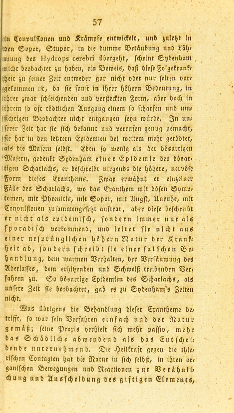 in Cont>uljtoncn unb 5?r3mpfe entrolcfclt, unb (n :ben ©opor/ ©tupor, (n bie bmnmc ©et&ubuhg nnb numg beö Hydrops cerebri öbergc^tf fc^eint ©pbenbam , beobcic()tet ju [;abeii, ein 93en)eiß/ bn^ blefeSoIScfranPr i)eit jii feiner entmebcr gntr nlcf)t ober nur feiten vorr ■gefommen ift, ba fie fonjl in ([)rer 06f)ecn Sebentung, In i()rer jraatr fcblelcf;enben unb toerflecften Sonp/ «ber bpcb In ibtcm fo oft tbbtlicben Qfußgang einem fo fcbarfen unb unn jid)tigen 55eo6ad)tec nicht entgangen fepn rourbe. 3» un/ ferec 3«lt fte fich befannt unb verrufen genug gemacht/ 'fie hat in ben lefjtern (Splbemlen bei roeitem mehr getöbtct/ als bic ?0?afern felb|t, (£ben fo roenig als her bboartlgen ?0?afern, gebenft ©pbenham einer S'plbernte be6 böoar# itigen ©charlachö, er befchreibt nirgenbö ble h5b«P«^ nervbfe '^orm biefeö Spanthemo, givar crivdhnt er einjelnet §düe beß ©charlachcf/ tvo baß (Jranthem mit böfen ©pmp/ tomen, mit ^h^fultlß/ mit ©opor, mit 2fngft, Unruhe, mit (Eonvulftonen jufammengefeht anftrat, ober biefe befd)relbt ernlchtalßeplbemlfd), fonbern Immer tturalß fporabifch vorPommenb, unb leitet fie nicht auß einer u r f p r il n g 11 d) e n t; b t) c r n a t u r b e r r n n f < heltob, fonbern f d; reibt ft e einer falfd^en 83 e/ hanblung, bem ivarmen Söerhalten, ber SSerfdumung beß 2fberlaffeß, bem erhl^enben unb ©d)roel^ treib?nben 93err fahren ju. ©o bösartige (J'plbemien beß ©charlachß, alß uhfere Seit fie beobad;tet, gab eß ju ©pbenham’ß Seiten nicht. 3Baß öbrlgenß ble Söehanblung tiefer (Jpantheme be/ trifft, fo roar fein '83erfahren ein fad) unb ber 37atur gemdg; feine ^roriß verhielt fid) mehr paffiv, mehr boß ©chdblid)e abtvenbent alß baß (S*ntfd)ei< benbe u n t e r n e h m e n b. Sie .^eilfraft gegen ble thle/ rtfchen dontogien hat ble 37atur In jid) felbfl, in Ihren or/ ganifchen S5eroegungen unb Sveactlonen jur Sßerdhnli/ «hung unb ^ußfcheibung beß giftigen Glementß.