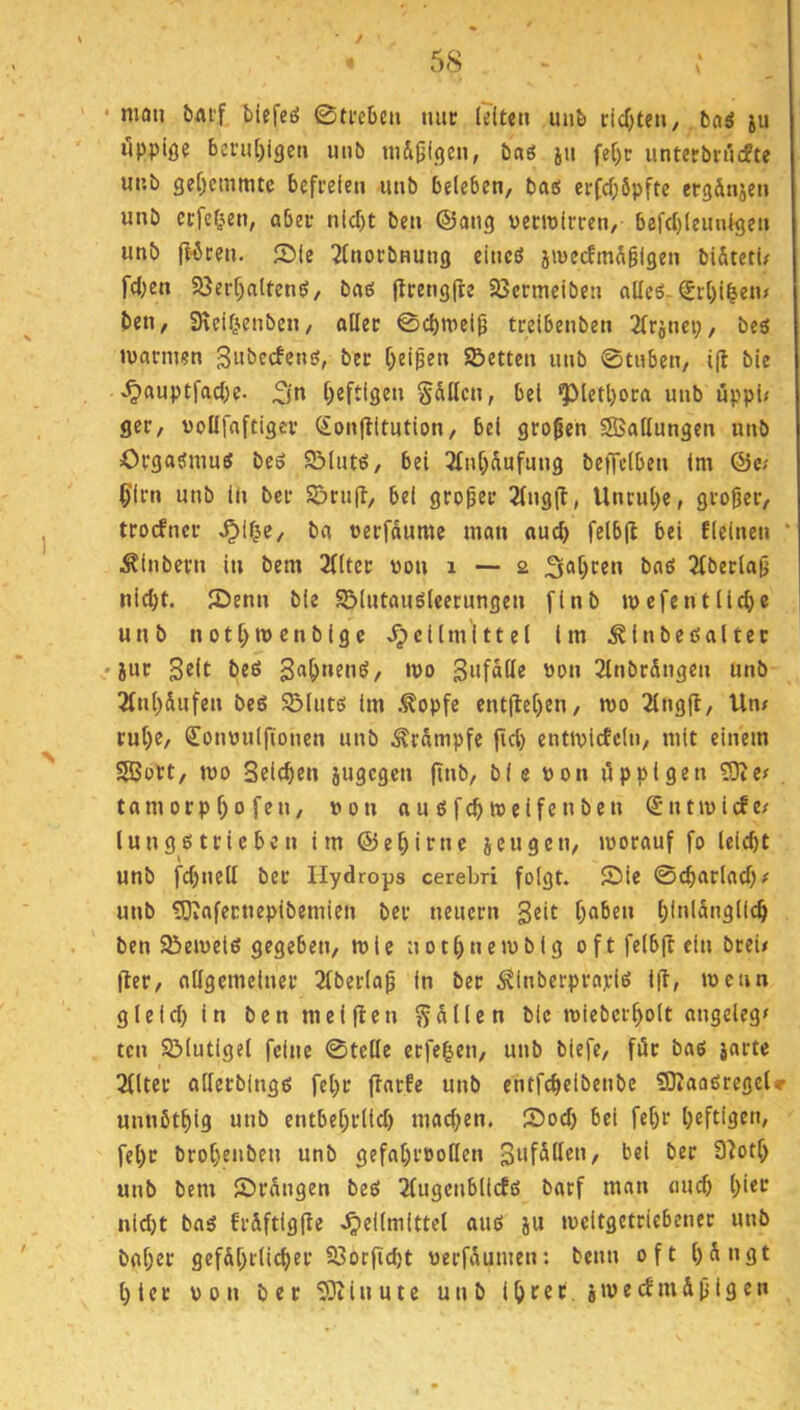 * / ■* 58 • man baif blefeö 0ti'cljen mu; leiten unb dcfjten/, bciö ju ilppiße beni[)igcti mib m&jjißen, baö iu feC)c untetbn'jcfte unb gef)cmmtc befreien unb beleben, baö erfcf)6pfte ergdnjen unb crfel^en, ober nicl)t ben ©ong verwirren, befd)leunlgen unb (l^ten. 551c Jlnorbnung elncö jivecfmdglgen bl&terl/ fd;en Söerf)altcn!>, boö jtrengfre Söermelben oUeö-Srl)l^en# ben, 9\elf^enben, oller 0cbwel^ trelbenben 2lrincp, bes warmen Subeefenö, ber beiden Setten unb 0tnben, i(l bie ^ouptfocbc. ^jn l)eftlgen Sollen, bet ^letl)oro unb uppl< ger, voUfoftlgcr Son|iltution, bei großen SBollungen unb Orgasmus beS SlutS, bei 2lnt)äufung beffclben Im Qiei ^Irn unb ln ber Sru(l, bei großer 2lng(l, Unrul)c, großer, troefner ^i^e, bo verfdume mon oud) felbfb bei flelnen * i^lnbern in bem 2llter von i — 2 boö 2lberlop nlc^t. 55enn ble SlutonSleerungen flnb wefent liebe unb nott)Wcnblgc >^cllmittel im ^Inbeßoltec 'iur beS wo 3«fdlle von 2lnbrdngen unb 2lnl)dufen beö Sluts tm .^opfe ent(lel)en, wo 2lngfl, Un# rul)c, ß^onvulftonen unb Ärdmpfe fiel) entwlcfcln, mit einem SlBort, wo Beleben jugegen finb, ble von üppigen £9iCf tom orp 1)0 fen, von 0u s feb weifenben Sntwlcfe/ lungstricben im ®et)irne jeugen, worauf fo lelebt unb fd)nell ber Hydrops cerebri folgt. 55ie 0ebarlod)# unb 5)vafecnepibemien ber neuern gelt f)oben l)lnldnglle^ ben Sewetß gegeben, wie not^newblg oftfelb(beln breu fler, otlgcmelner 2lberlap in ber ^Inberprajdö ifl, wenn gleld) ln ben nullen S^^en ble wiebcrl)olt ongeleg# ten Slutlgel feine 0tellc erfe|en, unb biefe, für bos jorte 2llter ollerbings fcl)r (lorfe unb entfe^elbenbe 50taaßregel» unnbtbig unb entbel)rlld) mad;en. 55od) bei fet)r heftigen, fel)t brot)enben unb gefahrvollen bei ber S^oth unb bem 55rdngen beS 2fugcnbllcfö borf man eiuch l)i*o nidjt bos frdftigile .Heilmittel ouö ju weitgetriebener unb bohet gefdhrlicher 23orfid)t verfdumen: beim oft h^^flt hier von ber 5}Jinutc unb ihrec swedmdjiigcn