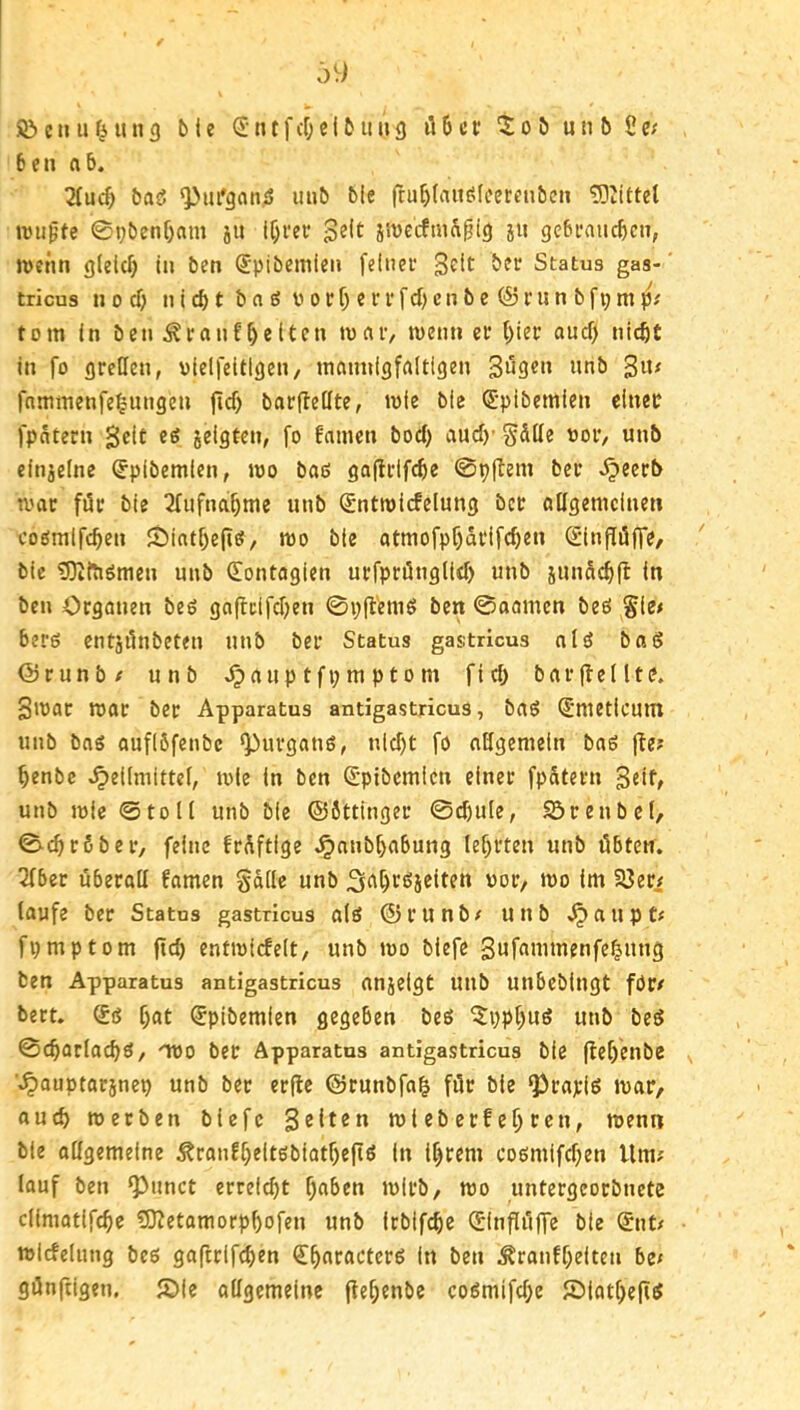 :>9 © e ti u it n 9 b I e S n t f cf; e (b ii ii 9 iJ 6 c t: 0 b u ti b ß e; 6en ab. 2(ud; bas5 ^m'9an,i5 mib ble fru^tautSfcercnben 'iDZittet anipfc 0t)benf)nm ju IC)m* iWecfm^i^i9 51t gebiMucbcn, jveim gleich tu ben Spibemleii fcluec Status gas-' tricus u 0 cf) u i t b a £5 V 0 c f) e 11* f d) c u b e (S Hl u b f t; m tom in ben i?rauffeiten tuar, menn er f)ier and) nicht in fo grellen, vielfeltlgen, mannigfaltigen Bugen unb fammenfe^ungen fid) barfteßte, mie bie ^•pibemien einer fpatern Beit eg seigten, fo famen bod) aud)- Säße oor, unb einzelne ^pibemlen, mo baß gaßrifche 0p|^em ber ^eerb mar för bie 2fufnahme unb (Sntmicfelung ber aßgemclnen coßmlfchen lt)intf)eßß, mo ble atmofpf)ärifchen <5lnpöffe, bie 53tftißmen unb (Eontagien urfprüiiglid) unb junachlt In ben Organen beß gaffclfdjen 0p(l'emß ben 0oamen beß Sle< berß cntjßnbeten unb ber Status gastricus alß baß Örunb/ unb .^aup t fi; m p 10 m fid) barjlellte. Bmar mar ber Apparatus antigastricus, baß ^nieticum unb baß auflöfenbe ^urganß, nld)t fo aßgemein baß fte? henbe .^ellmittel, mle In ben ^-ptbemien einer fpätern Beit# unb mie ©toll unb bie ©öttinger 0d)ule, Sörenbel, 0chr6ber, feine fräftige .^anbhabung lehrten unb öbten. 2fber uberaß famen Salle unb 3^'t)tßielten uor, mo im Söer# laufe ber Status gastricus alß ©runb# unb .^auptf fl) mp tom ftch entmicfelt/ unb mo biefe Buf^'nunenfehung ben Apparatus antigastricus anjelgt uub unbebingt för/ bert. ®ß hat (Jpibemien gegeben beß ?i)pt)uß unb beß 0chorlachß/ 'TOo ber Apparatus antigastricus bie flehenbe '.^auptarjnep unb ber erfle ©runbfah für bie ^rapiß mar/ auch metben biefe Btitrn ml eb erf eh ren, menn ble oßgemeine ^ronfheltßbiotheftß In ihrem coßmifd)en Um? lauf ben ^unct errei^t hüben mlrb, mo untergeorbnete climotifchc 5)?etamorphofen unb irbifchc (Einßüffe bie ®nt/ micfelung beß gaftrifchen S^haracterß In ben Äranfhelten be» günfeigen. S)le aßgemeine jfehenbe coßmifd;e Slathejiß
