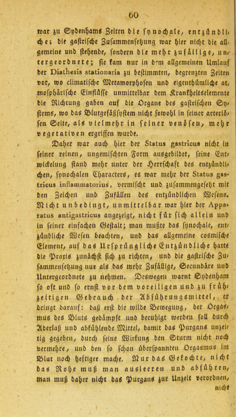 füftt ju 096en^am< Selten blc fpnoc^ale, cntjilnblU <^c; ble 9aficif(^>e Sufainnienfe^ung roar ^ler nlc^t ble all» gemeine unb flef)enbe, fonbern ble me^c jufilllge, unr tergeocbnete; fie fam nur In bm oHgemeinen Umlauf bec DiatKesis stationaria ju bejllmmteu, begcenjten Selten tot/ mo cllmatlfd)e tOZetamorp^ofen unb elgent^iümllcbe at; mofp^&clfc^ie SlnfliJffe unmlttelbac bem ^ranf^eUöelemente ble 9vidE)tung gaben auf ble Organe beö gaflclf^en 0p» jlemö, mo baö ©lutgefS^fpflem nld;t fomo^l In feinet arterlö/ fen 0elte, al< ulelme^r In feinet uenfifeu/ mel)r t) egetatitocn ergriffen mürbe. !Oaf)er mar auch f;ier ber Status gastricua nicht In feiner reinen / ungemifchten gotni auögebllbet, feine ^nt# mlcfelung flanb mehr unter ber .^errfchaft beö entjünblU (heil/ fpno^alen (l'haractctö, es mar mehr ber Status gas- tricus inflammatorius, Permifcht unb jüfammengefe^t mit ben Selchen unb SnfdUen beet cntiünbllchen SSBefens. Selcht unbebingt/ unmittelbar mar hier ber Appa» tatus antigastricus angejelgt/ nicht für fleh allein unb in feiner einfachen ©ejlalt; man mupte ba« fpno^ale, ent/ jünbliche 2Befen beamten ^ unb baö allgemeine coömifche Element/ auf bacs Urfpriüngliche @ntiiÜÜbliche hatte ble ‘Proplö jundchfl (ich itt richten, unb ble gaflrlfche Su' fammenfe^ung nur alel ba«5 mehr Suf&lllge, 0ecunbäre unb Untergeorbnete ju nehmen. JOeömegen marnt 0pbenham fo oft unb fo ernfl por bem porelllgen unb jU frAh< jeltigen (55ebrauch «ber JlbfiShtungßmIttel/ er bringt barauft ba^ et(l ble mllbe S&emegung, bet Orgatf/ muß beß Sölutß gebompft unb beruhigt merben fotl bUrch 3lberla^ unb abfiShlenbe «DUttel, bamit baß «purgauß uniel/ tig gegeben/ burch feine SBirfung ben 0turm nicht noch Permehre/ unb ben fo fchon überfpannteu Orgaßtuuß Itrt S&lut noch heftiger mache. S^ür baß ©cfochte, nicht baß Stohe mu0 man aUßleeten Unb abföhten/ man mup baher nicht baß ^ürganß jur Unjelt perorbncu/ nicht