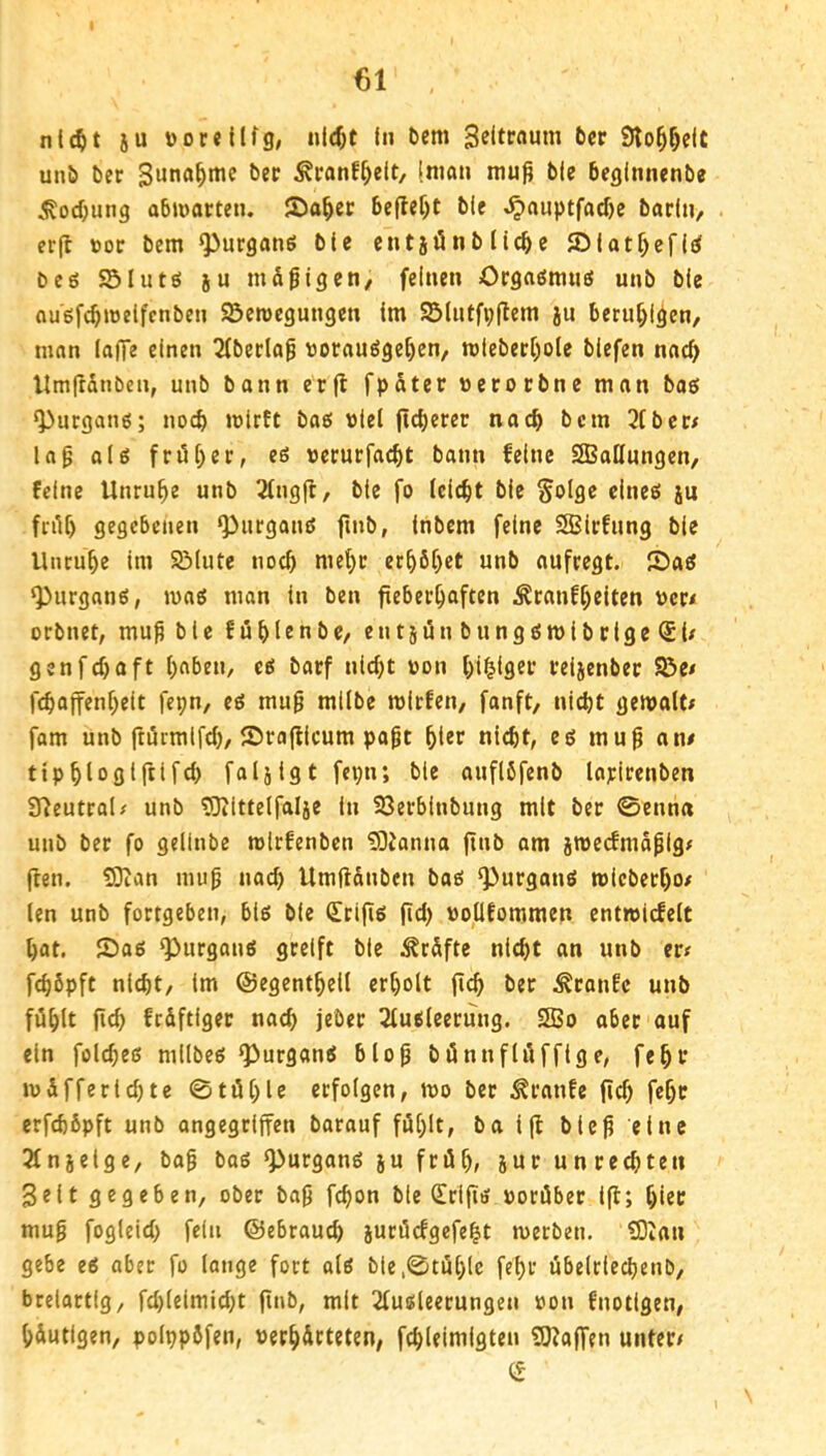 u nic^t ju »or«l(fg, nlc^t In t)cm Seitcßuni 6cr Slo^^dt unb bec Suna^mc ber ^ranf^eit, (man mu^ ble bcginnenbe .*^ocbung obmatten. S)a^cc beflef)t ble ^auptfad)e barlii, er(t ttoc bcm ^urganö ble cntjönblic^c ©lat^cfl^ bc6 SÖIutES JU mäßigen, feinen Orgaestmiö unb ble ougfc^jueifcnben ©eroegungen Im 95lntfi;flem ju beruf;l^en, man laffe einen 3(bedog vorauöge^en, n)leberf)ole blefen nac^ llmfrSnben, unb bann erfl fpater »erocbne man baö ‘Pucganß; noch mlrft baef viel (ic^erer nach bcm 3lber/ lag olg fn5l)ei:, eß vcrurfa^t bann feine SBallungen, feine Unruhe unb 2lng|t, ble fo leicht ble §oIge cineö ju fnU) gegebenen ‘PurgancJ finb, tnbem feine SBIrfung ble Utuu^e Im SMute noc^ met)c er^6f)et unb aufcegt. Saö ^urganö, mag man in ben fieberhaften Äcanfl)elten ver< orbnet, mug ble fühlrnbC/ entjänbunggmibrlge(£i/ genfchaft haben, cö barf nicht von hl^lflfi’’ teljenbec SBe/ fchaffenhelt fepn, eö mug mllbe micfen, fanft, nicht gemalt; fam unb ftörmifch, Srajllcum pagt ht«r nicht, eg mug an# tiphloglftlfch faljlgt fepn; ble auflbfenb lapirenben 97eutcal; unb ^Oiittelfalje In Söerblnbung mit ber 0enna unb ber fo gellnbe mirfenben üOJanna ftnb am jmecfmägig; ften. S3ian mug nach Umftanbcn bag Q3urgang micbecho# len unb fortgeben, big ble Srigg (id) vollfommen entmidelt hat. Sag ^urgang greift ble J^r&fte nicht an unb er; fchöpft nicht, Im ©egenthell erholt fich ber .^ranfc unb fühlt fich frdftiger nach jeber 2lugleerung. Sßo <juf ein folcheg mllbeg ^urgang blog bünnflüfflge, fehl’ mSfferldjte 0tühle erfolgen, mo ber Traufe (id) fehc erfchbpft unb angegriffen barauf fül)lt, ba i|l bUg eine 2lnjelge, bag bog ^urgong ju früh, iur Unrechten gelt gegeben, ober bag fchon ble dripg vorüber 1(1; hiec mug fogleid) fein ©ebrauch jurücfgefeht merben. IDIau gebe eg aber fo lange fort olg ble,0tühlc fehr übelrlechenb, brelortig, fd)lelmid)t pnb, mit 2lugleerungen von fnotigen, häutigen, polppbfen, verhärteten, fchleimigten ?0?a(T?n unter# CS