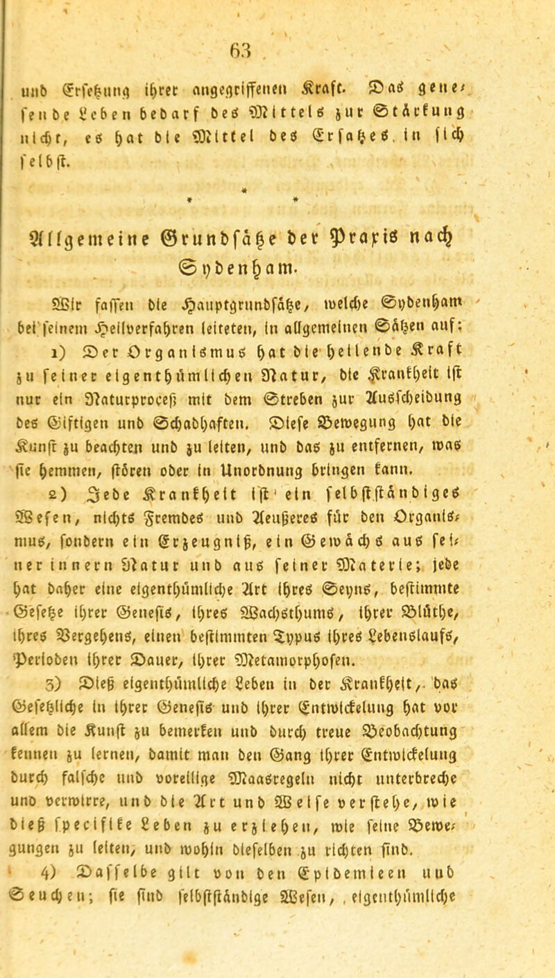 uiib if>rec aHgc.otiffeiieti Äraft. gene^ feilte ücben bctarf te^ 93?Ittel6 jut ©tÄcfung iilc^r, eö Mt 93ilttel beö (Srfof^eö.in fld) felbf?. « * * 5(ffgemcinc @runbfd|e bet ^^raiciö no^ 0i)ben^am. 5Bir faffeti bie ^auptgnmbfä^C/ n>el(I)e ©ybeu^atn bei'feinem ^eilüerfa^ren leitete», in allgemeinen ©äijen auf; 1) Ser Organ iömuö Mt ereilen betraft jH feiner elgentM^nillc^cn 9?atur, ble ,^ranfl)eit l(l nur ein 3?aturproeefi mit bem ©treben jur 2(u6fcl)eibung ft beg ©iftigen unb ©c^abl)aften. ©lefe Söemegung l)at ble ^unfr ju beachten unb ju leiten, unb bag ju entfernen, mag (ie bemmen, (lören ober ln Unorbnung bringen fann. 2) ^ranfMlt 1(1' ein felblf.jtdnblgeg SBefen, nld)tg Srembeg unb 2feu9ercg für ben örganlg/ mug, fonbern ein ^rjcugnl^, etn@emacl)g aug fei; ner Innern £)?atur unb aug feiner 93iaterie; jebe Mt baMr eine elgentf)umlMe 2lrt IMeö ©ei;ng, beftimmte ©efe^e il;rer ©enefig, ll)reg 9Bacbgtf)umg, lM«t Sölötf)e, ibreg 33ergef)eng, einen be(flmmten iJvpug Ibreg Sebenglaufg, 'perloben Ihrer Sauer, ll)ter 90?etamorp[)ofen. 3) Sieg eigcntbifmllcbe Ueben in ber ÄranfhtUr ©efeblicbe ln Ihrer ©enefig unb Ihrer ^ntmlctelung hbt vor alfem ble Äun(l ju bemerfen unb burcl) treue SPeobochtung Eeunen ju lernen, bamit man ben ©ang Ihrer <£ntmlctelung burth falfchc unb »orellige 93iaagregeln nicht unterbreche uno uermlrre, unb ble ^rt unb 2ßelfe üerflehc, mie bieg fpecifife geben ju crjlehen, mie feine SPeme; gungen ju leiten, unb mohln blefelben ju richten finb. ‘ 4) Saffelbe gilt oon ben Spiöemleen uub ©eucheu; fie finb felbgflÄnblge Sßefen, . elgcnthnmllche