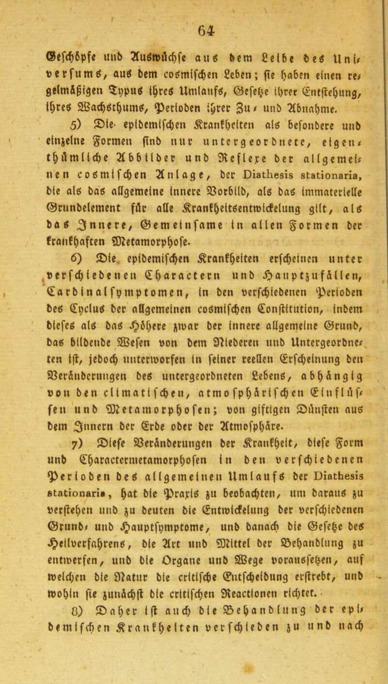 r 64 ®efcf)6pfe unb 2fuött>öc^fe au« bcm ßel6e De« Uni/ üerfum«, au« bem co«mlfcben 2eben; fle f)a6en einen ce/ geim&gigen ^Ippu« i^re« Umlauf«, ©efe^e ll)rer Sntfle^ung, tf)ce« Sac^«t^um«, ^etloben i^rec 3« f w»l> 2lbun^me. 5) S)iC‘ epibemifcben ^canfl)citen al« befonbere unb ■ citiiclne formen finb nur untcegeocbnctc, eigen/ t^ümlicbe Sfbbtlbec unb Slcfiepe bet allgemei/ nen co«mifcben Einlage, bec Diathesis stationaria, bie al« bas allgemeine innere 23ocbllb, ols ba« Immateclellc ©runbelemcnt för alle Äranfl)elt«entn)lcfelung gilt, al« Sninre, ©emeinfame in allen gocmen ber franfl)often 50Jetamorp^ofe. 6) JDie. eplbemifc^en ^ranf^eiten ecfc^etnen unter ,«erfc^iebeuen Sl)aractecn unb ^auptäuf&llen, €arbinalfvmptomen, in ben tterfc^lebencn ‘Petloben be« Cpclu« ber allgemeinen coSmifcben <£on(litution, inbem biefe« al« ba« J)6^ere jmac ber innere allgemeine ©runb, ba« bllbenbe SBefen »on bem S^ieberen unb Untergeorbne/, ten ifl, jebo^ untermorfen in feiner reellen Srfdjeinung ben ajerfinberungen be« untergeorbneten geben«, ab^nfllS »on ben climati feben, atmo fpb&rifcbcn ®infli5f/ fen 'unb aKetamorpbofen; t>on giftigen SiUiflen au« bem ber ®rbe ober ber 2ltmofpbare. 7) lölefe 23erSnberungen ber £ranfl)elt, biefe gorm unb Cbaractermetamorpl)ofen in ben oerfebiebenen ^crioben be« allgemeinen Umlauf« ber Diathesis stationaria, b«t bie ^ra]ci« ju beobachten, um barou« ju t)ec(let)en unb ju beuten bie Sntmicfelung ber oerfebiebenen ©runb/ unb ^auptfpmptome, unb banacb bie @efe|c be« ^ellücrfabren«, bie 2lrt unb SKlttel ber S&ebanblung ju entwerfen, unb bie Organe unb 2Bege »oraußfeben, auf welchen bie 9?atur bie crltlfcbe ^ntfebeibung erflrebt, unb - wobin fie jun&cbll bie critlfcben Sleactlonen riebtef. • 0) ©aber i(l auch bie SBebanblung ber epi/ bemifeben ^ranfl)eiten uerfebieben ju unb nach