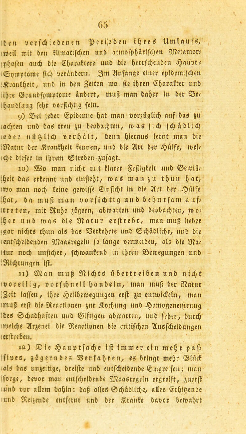 tcn \)crfcf)icbenen ‘Peri,'o&«n Umlaufs, !Weil mit beii fllmatifcfKn unb ntmofpf)5dfcr)en :p()ofen aiicö Mc Sf)atrt!tece unb ble [}ci’i-fd)enben ^nupt# ©pniptame jtd) ucrnnbern. 3m 2Infangc cinec cpibemlfd)cn .Äi-anE^ieir/ unb In ben gelten m fie i()cen (E^araftec unb i^re ©cunbfvmptome Snbert, mu§ man baf;er in bec S5e# .^anbfung fci)c vorftc^tig fein. 9) 9>et jebeü Splbemic ^at man uoväögüc^ auf bas ju ,od)tcu unb bag treu ju beobachten, wog ftd) fchäblid) .obec niü^lld) uei*f)d(t, beim Icfnt mon bie ;9^atur bec ^ronfheit fennen, unb bie 2(tt bec ^üife, wel# «ehe biefec in Ihrem 0tceben jufogt. 10) SSo mon nicht mit flocec SefUgfelt unb ©ewip# ;heit bog eefennt unb einfieht, wog mon ju t()un hat, iwo mon noch feine gewijTe ®infid)t In bie 3(ct bec ^i'ilfc hflt, bo muß mon vovfichtig unb behutfom ouff itreten, mit Svuhe jögecn, obworten unb beobachten, wo# ;hec unb wog bie SHotuc ecjtcebt, mon muß Itebec igoc nichtg thun olg bog 23etfehrte unb 0d)db(id)e, unb bie tentfeheibenben ?9ZflOgregeIn fo longc ueemeiben, o(g bie 97o# itur noch unßd;ec, fd)Wonfenb in ihren ^Bewegungen unb iSRIchtungen 1(1. 11) ?SKan muß S^ichtg tibectcciben unb nid;t 'üoreülg, »ocfchnell hflubeln, man muß bec S^otuc .gelt lofTen, ihre opeilbewegungen er(t ju entwiefein, mon :muß ec(l bie S^eoctionen juc Kochung unb .ipomogeneißrung !beg 0chobhnften unb ©Iftigen obwocten, unb fehen, bucch welche Ärjenei bie Steoetionen bie critifd)en 2tugfcheibungen ieeßreben. x2) ®le.^ouptfache ißfinmeceinmehcpafs fiveg, sbgernbeg 23ecfahcen, eg bringt mehr @löcf olg bflg unjeitlge, brelßc unb entfchelbenbc Slngceifen; mon foege, bevor mon entfeheibenbe 9}^oogcegeln ergreift, juerß unb vor ollem bohin; boß olleg 0chdbllchc, olleg <Erh!h«*'t>c unb Sleljenbe entfernt unb bec ^ronfe bovor bewohrt