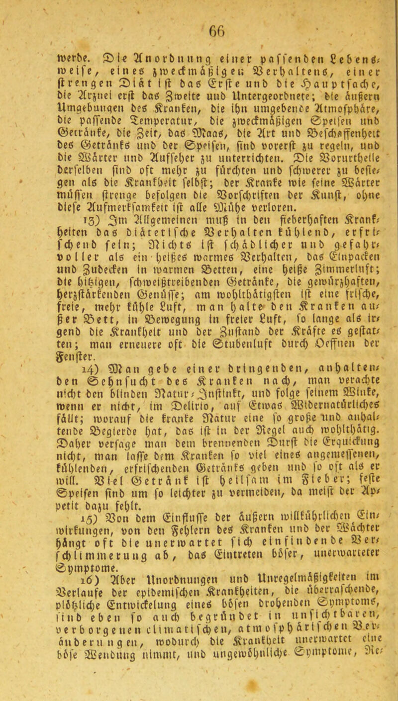 Jvcrbe. S) U 2Tn 0 i'b luui g einer paffenben £c6enöf m e i f e, eines j iv e cf m & |j i g e n 93 e c l> a 11 e n s, einer (Irengen 2)iSt i|l baß ^'rfle unb bie >^auptfod)e/ bie ^(cstiei crfl baß Stuelte unb Untergeorbnete; bie fingern Umgebungen beß Traufen, bie ibn umgebenfe ?[tniofpbfire, bie pnfTenbe Temperatur, bie jmectm&gigcn 0peifen unb ©etrfinfe, bie ßeif, baß ?0caoß, bie 2(rt unb S5efcf)flifenl)eit beß ©etrfinfß unb bec 0pcifen, finb uorerfl ju regeln, unb bie SÖ&rter unb 2fuffel)er ju unterricbten. T)ie 93orurtl)eile berfclben finb oft mel)r ju fördjten unb fd)merer ju befte# gen alß bie ^ranfbelt felbfl; ber ^ranfe n>ie feine SBfirter möffen fircnge befolgen bie 93orfd)riften ber ^unft, ol)ne blefe 3fufmerffamfeit i(i alle 93iiil)e verloren. ’3) 3»' 2lllgemeinen muf in ben fieberhaften ^rnnf/ heiten baß bifiretlfd)e 93crl)altcn fül)lcnb, erfri? fcbenb fein; 37icl)tß Ifl fd)fiblief)er unb gefal)r< »oller alß ein beiges mormeß 93erhaltcn, bas (£lnpacfeii unb gubeefen in mannen Setten, eine J bie bifeigen, febmeigtreibenben ©etrfinfe, bie gemiirjl)aften, berjlifirfenben ©etuiffe; am mot)ltl)fitigfien i(l eine frifebe, freie, mel)r 2uft, man halte» ben ^ranfen au/ ger Sett, in Semegung in freier ßuft, fo lange als ir/ genb bie Ä'ranfhett unb ber ^rfifte eß geflat/ ten; man erneuere oft bie ©tubenluft burch Oeffnen ber genfler. i4) 5)Jan gebe einer brlngenben, anhulteiu ben 0ehnfud)t beß Traufen nach/ man »erachte iiid)t ben blinben 9'Jaturfeinem 9Binfe, wenn er nicht, im SDelirio, auf ^tmaß 9Blbernatüclid)eß ffillt; morauf bie franfe 9^^atur eine fo groge iinb anl)ai/ tenbe Segierbe h^t» Siegel auch mohItl)fit'3* 2)al)er oerfage man bem brennenben Surft bie ^rquiefung nid)t, man lafTe bem Traufen fo viel eineß angemeiTcnen, föhlenben, erfrifd)enben ©etrfinfß geben unb lo oft als er mill. 93tel ©ctrfinf Ift heHf«»« Sieber; fefte ©peifen finb um fo leichter ju vermeiben, ba mcift bec .Äp/ petit baju fehlt. 153 93on bem Sinfiuffe bec fiugern mlllfiihrlimtu^®''’^ mirfungen, von ben S^h^ff^' ^ranfen unb ber S3fid)ter hfingt oft bie unecmactet fleh etnfinbenbe Ser/ fchlimmecung ab, baß (Eintreten bßfer, unerwarteter ©pmptome. , r , 16) 2tber Unorbnungen unb Uncegelmägigfciten im Serlaufe ber eplbemifchen Trautheiten, bie übejra)d)enbe, pl6^lid;c (£ntmirfelung eines bßfen brohenben ©pnrptomß, linb eben fo and) begriiubet in unfi(^tbaren, verborgenen c l i m a 11 f ch e n, a t m 01 p h ß * 1 ® ^ ^ finberungen, tvoburd) bie .Tranfpclt inicrivartct eine bßfe 9ßenbuug nimmt, unb ungeivßh^'ü'^)® ©piuptome, 3u/
