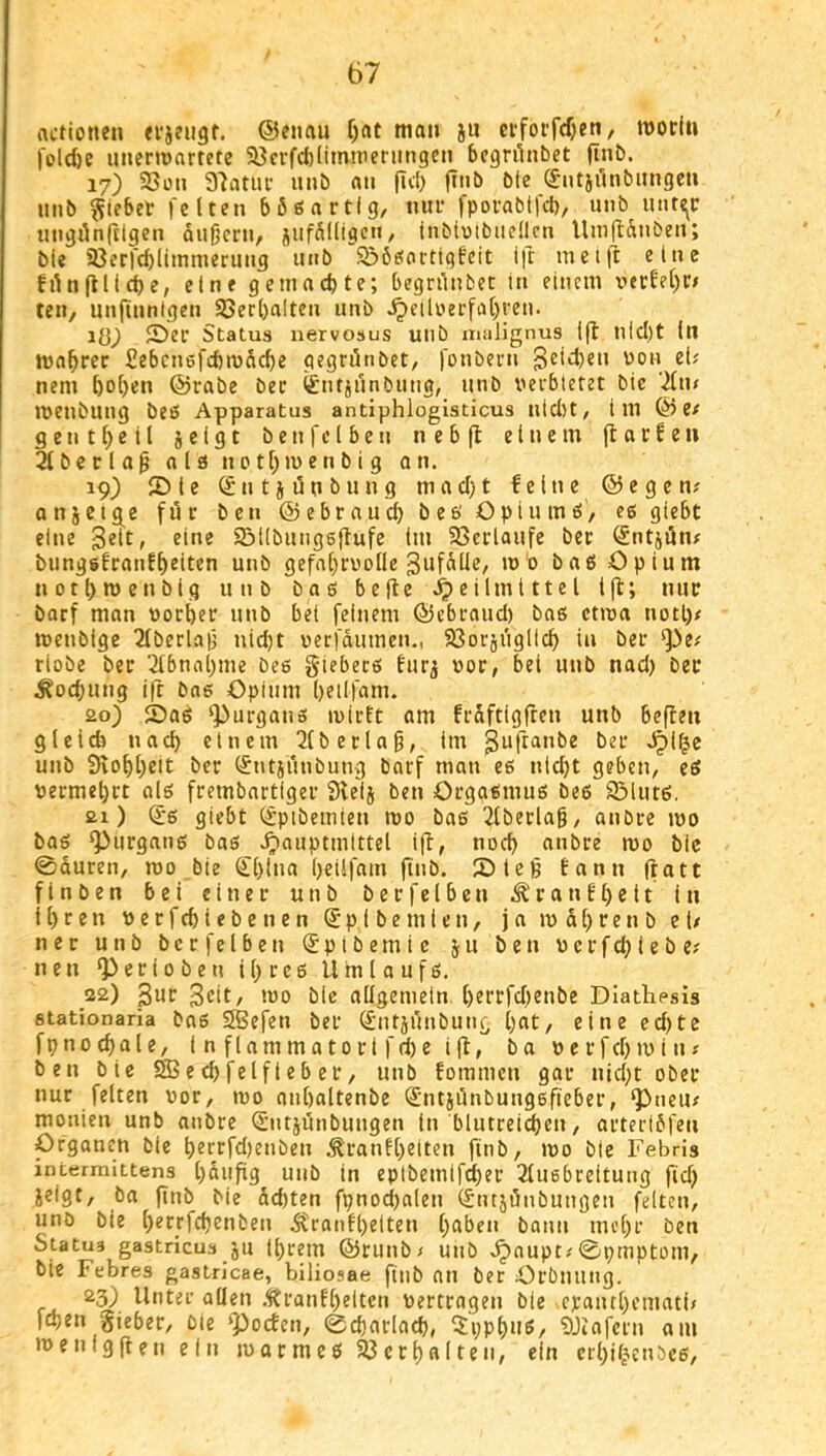 actionen ®«nau f)(it man ju cfforf(f}cn, modt» feld)e unermartete 58crfd)(imnieningen bcgriinbet ftnb. 17) 25üii 37atuf imb an fid) ffiib bie (Jntiilnbimgen nnb Riebet feiten bößa rtig, nur fpoi-abtfd), iinb 1111^«: utigdn|tlgen äußern, jufalligcn, inbioibiiedcn UniflÄuben; bie 58erfd)limmerung iiiib SööeJorttgfcit ifr meift eine filnftließe, eine gemaeßte; begnlnbet in einem i^erfeßo teil, unfinnigen 93erßa!ten nnb ^etluerfaßren. iö) 2)er Status nervosus unb malignus i(l nießt in jvaßrec fiebenefeßmdeße qegrdnbet, fonbern Bedien uon ei; nem ßoßen ©rabe bec ^ntjunbiing, unb verbietet bie '2lm ivenbung beö Apparatus antiphlogisticus nid)t, im © e; g e n t ß e i l j e i g t b e n f c l b e n n e b ft einem ft a t f e n 2lbcclaßolönctßmenbigon. 19) 5)ie Sntjünbung mad)t feine ©egen; anjeige für ben ©ebr nucß be6 Opiu mö, es giebt eine Seit, eine Söilbungsftufc im 93crlaufe ber @ntjön; bunggfranfßeiten unb gefaßrvollc Sufdüe, m'o baP Opium notßroenbig unb baö befte Heilmittel tft; nur barf man vorßer unb bei feinem ©ebraud) bas ctma notß; tvenbige 2Iberlaß nid)t uerfdumen,, Sßorjiiglicß in ber *J)e; riobe ber ‘^bnaßme bes giebers tiirj vor, bei unb nad) bec ^od;ung ift bas Opium ßeilfam. ao) SaS ^urgans ivirft am frdftigften unb beften gleich naeß einem 2(berlaß, im S^ftanbe ber unb Stoßßeit ber (Jntsrinbung bnrf man es nießt geben, eS vermeßrt als frembartiger 3leij ben Orgasmus bes iöluts. ai) ^s giebt ^pibemien mo bas 2lberiaß, anbre ivo bas ‘Purgans bas ^auptmittel ift, noeß anbre mo bie 0duren, mo bie (Jßina ßeilfam ftnb. 5)teß tann ftatt finben bei einer unb berfelbcn ranfßeit in Ißren verfcßiebenen ®pi bemicn, ja iv dßren b ei/ ner unb ber f eiben (Jpibemic ju ben vcrftßiebe; neu “Perioben iß res Umlaufs. 22) ßur Seit/ ivo bie allgemein ßerrfdjenbe Diattipsis stationaria bas SBefen ber ^ntjunbuni^ ßat, eine eeßte fpnoeßale, inflammatorifdie ift, ba verfeßivin; ben bie SB e cß felf i e b er, unb fommen gar nid;t ober nur feiten vor, tvo nnßaltenbe ^'ntjünbungsfieber, ‘Pneu; mouieu unb anbre ü'ntjunbungen in blutrei^en, orterldfen Organen bie ßerrfd)enben ^ranlßeiten finb, ivo bie Febris intermittens ßdufig unb in eplbemifößer 2(u6breitung fid) jelgt, ba finb bie dd)ten fpnocl)alen (Sntjönbungen feiten, unb bie ßerrfeßenben Stranfßeiteii ßaben bann meßr ben Statua gastricus ju ißrem ©rutib; unb ^aupt/0pmptom, bie Febres gastricae, biiiosae finb an ber Orbnung. 23) Unter allen .^ranfßeitcn vertragen bie epaiußcmati/ feßen gieber. Die ‘poefen, eeßadaeß, ^ppßiis, SJiafcrn am ivenigften ein ivormes 23crßalten, ein erßi^enbes.