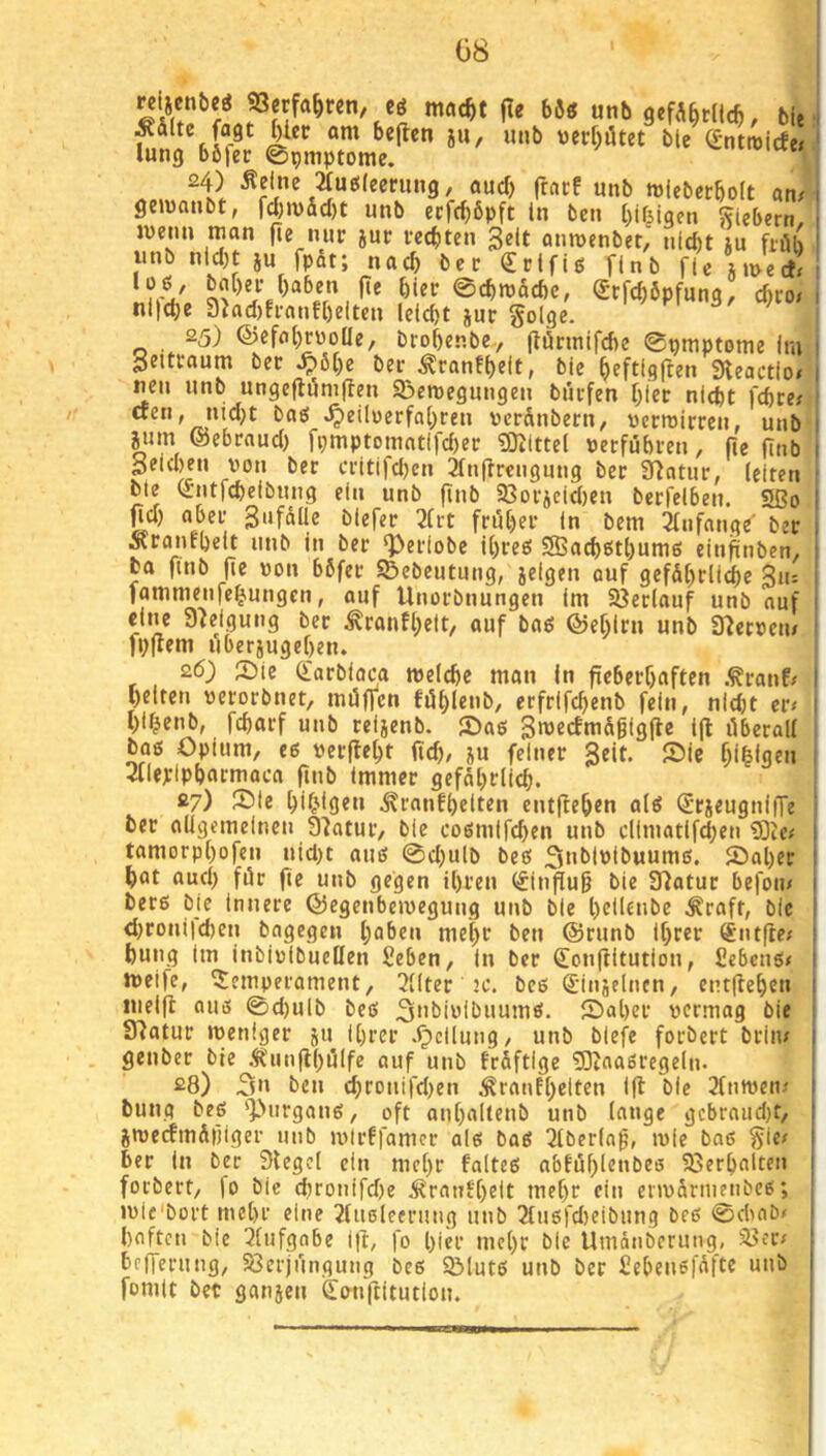 G8 ^dltc fagt ^Icc am beflcn ju, unb tier[)ötet bte ^-ntroicfe; lung böfer ©pmptome. 24) Äelne 2tue!(ecrung, auch (Irtcf unb miebccbolt an# gemanbt, fd)mdd)t unb ecfrf)6pft ln bcn I)if^igen Siebern, wenn man fie nur jur rechten 3elt anmenbet, nid)t ju fnUi unb ntd)t JU fpdt; nach ber €rlfU finb fU imerf! f)“ben fie hier ©d)njdd)c, Srfcböpfung, d)co nl|d)e 9^ad)fl•anf[)eit^n Iclcbt Jur §olge. 25) ©efnbruoüe, brobenbc-, jianntfcbc epmptome im Settraum ber ^öt)e ber ^ranfljeit, bie ^eftlgften Sleactlo# neu unb ungeflöm(len SBemegungen burfen f;ler nicpt fcbre/ ctcn, md}t baö ^eilüerfa(;ren ucrdnbern, ucrmirren, unb jum ©ebraud) fpmptomatlfd)er ?0Jlttel uerfübren, fie finb Seld)en von ber critifd)en 21nffrcngung ber 9)ntur, (eiten bte (rntfcbelbung ein unb finb 33orjeid)en berfelben. Sßo pd) aber Sufdlle biefer 2(rt früher in bem ^knfange' ber Äranfbeit unb in ber *})eriobe ii)reg 9Bad)6t()um6 einftnben, fca finb fie von bdfer SBebeutung, jelgen auf gefd[)rltdbe gu: fammenfe^ungen, auf Unorbnungen im Söeriauf unb auf eine Steigung ber ^ranfi;ett, auf baö ©eblrn unb SUercen/ fpftem liberjugeben. 26) 2)(e (i'arbioc^a meicbe man in fieberhaften .^ranf/ beiten »erorbnet, möfTcn fiihle»b, erfrlfchenb fein, nidjt cr< bi^enb, fdtarf unb reijenb. ®a6 i(l liberal! boß Opium, eß uerfleht fid), ju feiner geit. ®ic 3llepipbacmaca finb immer gefdhrlieh. 27) 2)le ^rnnfhelten entftehen alß ^•rjeugniiTe ber aügemelnen Statur, bie coßmifchen unb dimatifd)en iSie# tamorp!)ofen nid)t auß ©d)ulb beß ^nblöibuumß. 55al)er bat aud) für fie unb gegen ihren (^infiug bie 97atur befoin berß bie innere ©egenbemeguug unb bie beilcnbe ^raft, bie d)roni)d)en bagegen haben mehe ben @runb ihrer ®ntfie; bung im InbivibueHen Seben, in ber donfiitution, £ebcnß< meife, Temperament, 3!(ter 2C. beß (Jinjelncn, entftehen luelfl auß ©d)ulb beß ^ubiwlbuumß. ©aber vermag bie 07atur meniger ju Ihrer .^cllung, unb biefe forbert brin/ genber bte Ä'unflhöife auf unb frdftige iJKaaßregeln. 28) 3» ben chronifd)en ^ranfhetten Ifl bie 2!nn)en^ bung beß ']>iirganß, oft anhaltenb unb lange gcbrniid)t, jroecfmdiiiger unb mirffamcr alß baß IJlberia^, mie boß §ie# ber in ber Siegel ein mehr faltcß abfühlenbeß föerhalten forbert, |o bic chronifdfe ^ranfheit mehr ein erivdrnienbcß; jvie'bort mehr eine 2lu6leerung unb 3lußfd)eibung beß ©d>ab/ haften bie 3lufgabe Ifi, fo hier mehr bic Umdnberung, S>er/ befferung, 5öerjungung beß QMutß unb ber £ehenß|dftc unb fomit bet ganjen Üoiiftitution. I t» I i i