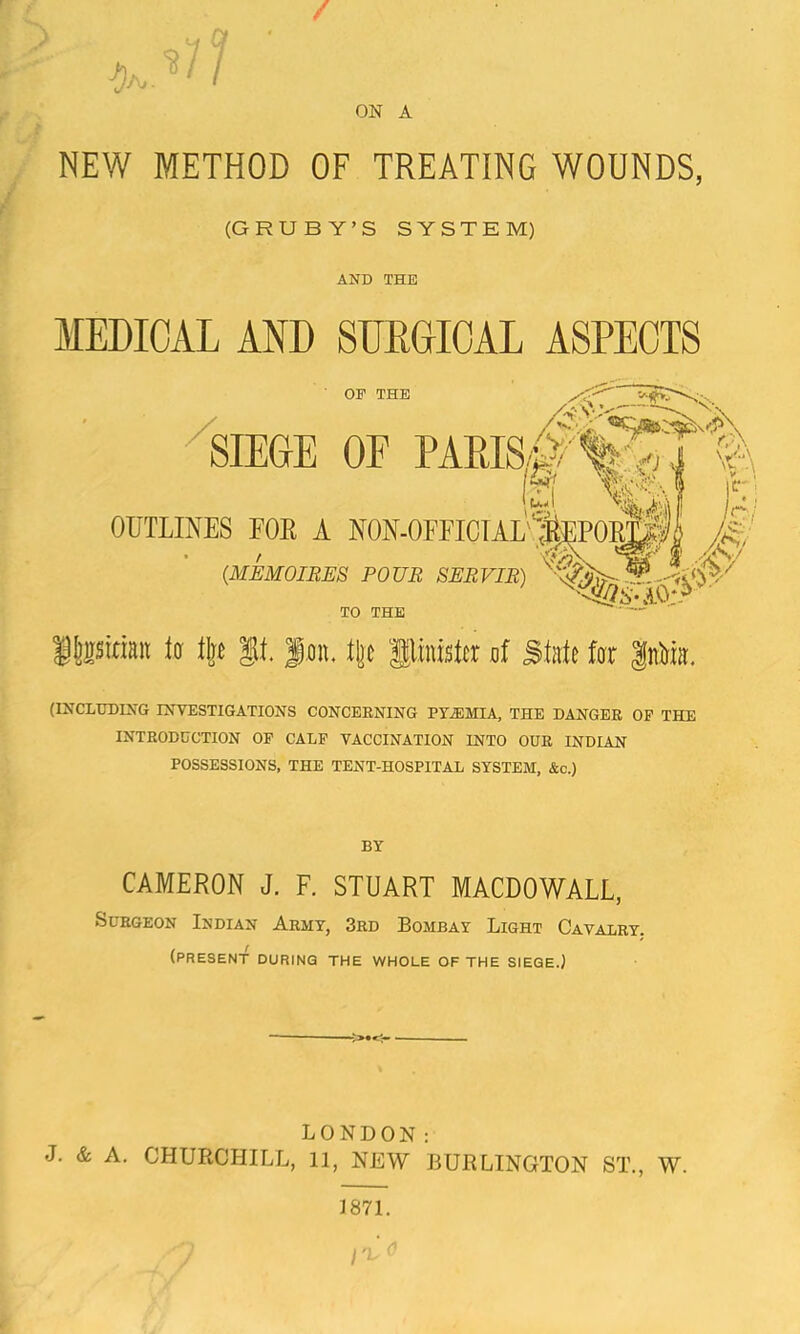 F / ON A . NEW METHOD OF TREATING WOUNDS / (G RUBY’S SYSTEM) AND THE MEDICAL AND SURGICAL ASPECTS OP THE '-yV.-' > SIEGE OF PAmS^'%^X'% N 'CA' OUTLINES FOR A N0N.0EEICTAL'‘;^P0]^ /A 0 (MEMOIBJES POUR SERVIB) TO THE ■' IJjisinan la llj^ |il. fan. tjc llinislcr af Slnle fat Inlfia. (INCLUDING INVESTIGATIONS CONCERNING PY.EMIA, THE DANGER OF THE INTRODUCTION OP CALF VACCINATION INTO OUR INDIAN POSSESSIONS, THE TENT-HOSPITAL SYSTEM, &c.) BY CAMERON J. F. STUART MACDOWALL, Surgeon Indian Army, 3rd Bombay Light Cavalry, (present during the whole of the siege.) ->•<- LONDON: J. & A. CHURCHILL, 11, NEW BURLINGTON ST., W. J871.