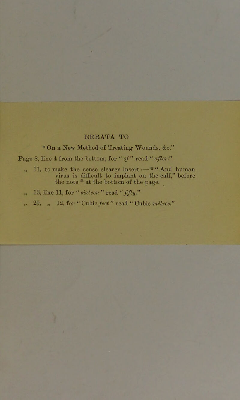 ERRATA TO “ On a New Method of 'Ti’eatiug Wounds, &c.” Page 8, line 4 from the hottom, for “ of” read “ after.” „ 11, to make the sense clearer insert:— * “ And human virus is difficult to implant on the calf,” before the note * at the bottom of the page. „ 13, line 11, for “ sixteen ” read “fifty.” 20, „ 12, for “ Cubic/eet ” read “ Cubic metres.”