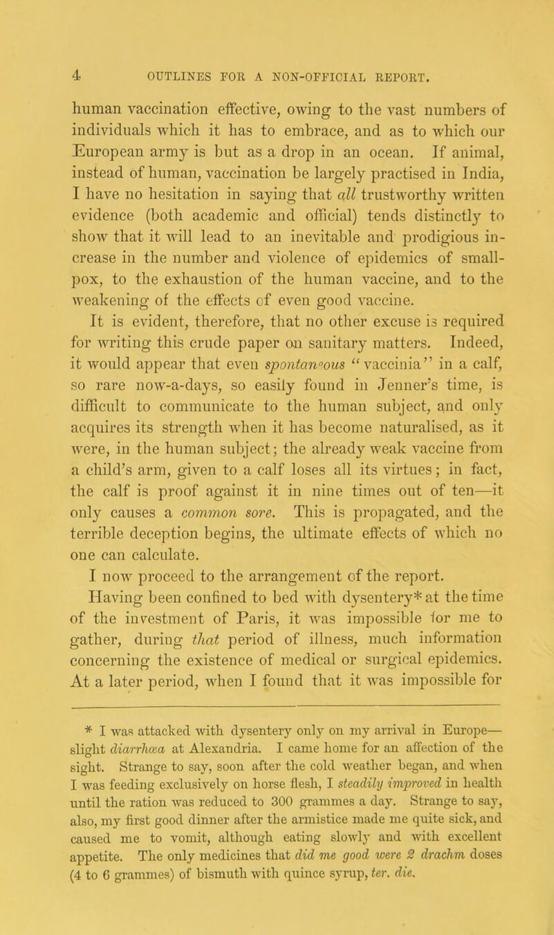 human vaccination effective, owing to the vast numbers of individuals which it has to embrace, and as to which our European army is but as a drop in an ocean. If animal, instead of human, vaccination be largely practised in India, I have no hesitation in saying that all trustworthy written evidence (both academic and official) tends distinctly to show that it will lead to an inevitable and prodigious in- crease in the number and violence of epidemics of small- pox, to the exhaustion of the human vaccine, and to the weakening of the effects of even good vaccine. It is evident, therefore, that no other excuse is required for writing this crude paper on sanitary matters. Indeed, it would appear that even spontan°ous “vaccinia” in a calf, so rare now-a-days, so easily found in Jenner’s time, is difficult to communicate to the human subject, and only acquires its strength when it has become naturalised, as it were, in the human subject; the already weak vaccine from a child’s arm, given to a calf loses all its virtues; in fact, the calf is proof against it in nine times out of ten—it only causes a common sore. This is propagated, and the terrible deception begins, the ultimate effects of which no one can calculate. I now proceed to the arrangement of the report. Having been confined to bed with dysentery* at the time of the investment of Paris, it was impossible for me to gather, during that period of illness, much information concerning the existence of medical or surgical epidemics. At a later period, when I found that it ivas impossible for * I was attacked with dysentery only on my arrival in Europe— slight diarrhoea at Alexandria. I came home for an affection of the sight. Strange to say, soon after the cold weather began, and when I was feeding exclusively on horse flesh, I steadily improved in health until the ration was reduced to 300 grammes a day. Strange to say, also, my first good dinner after the armistice made me quite sick, and caused me to vomit, although eating slowly and with excellent appetite. The only medicines that did me good were 2 drachm doses (4 to 6 grammes) of bismuth with quince syrup, ter. die.