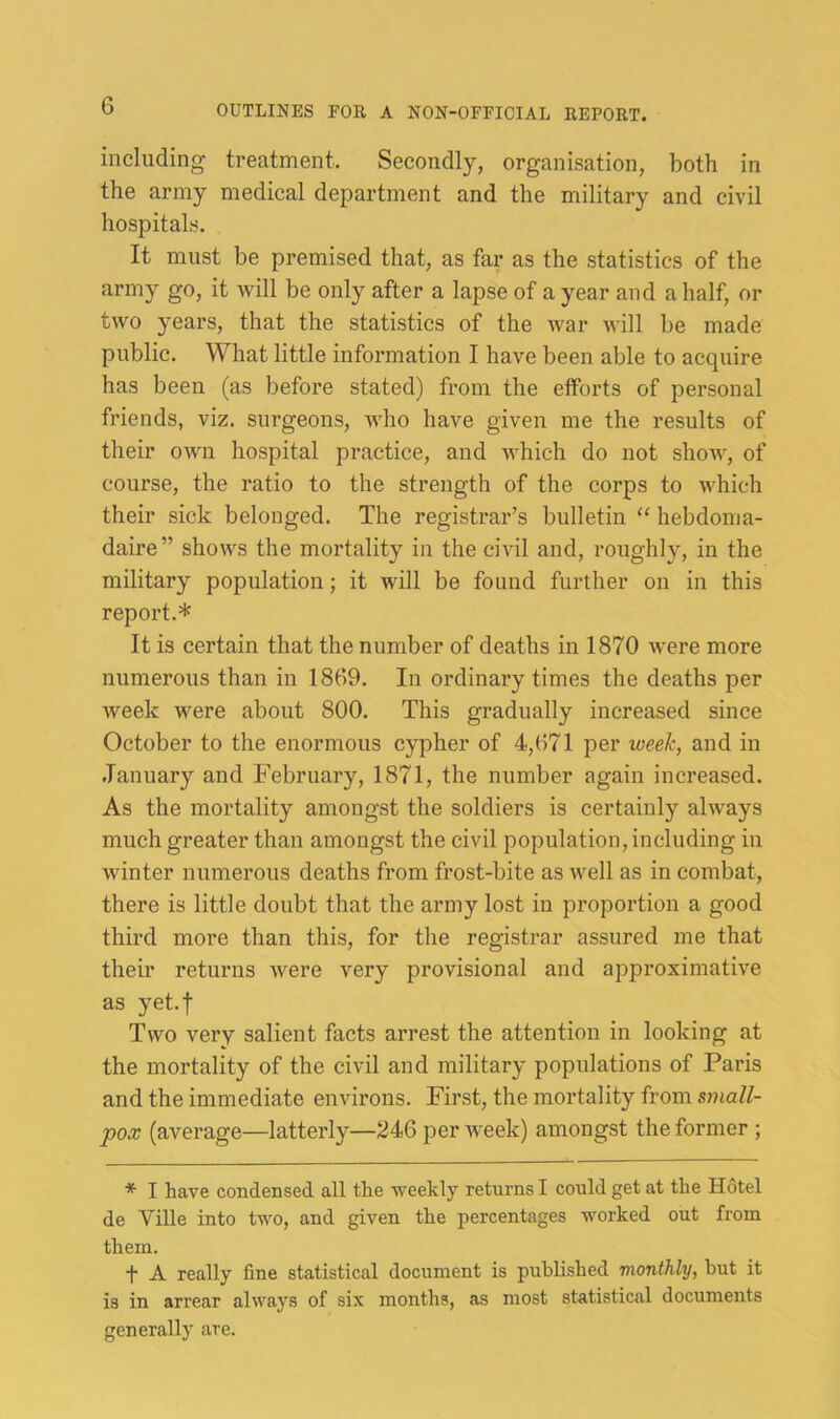 including treatment. Secondly, organisation, both in the army medical department and the military and civil hospitals. It must be premised that, as far as the statistics of the army go, it will be only after a lapse of a year and a half, or two years, that the statistics of the war will be made public. What little information I have been able to acquire has been (as before stated) from the eiforts of personal friends, viz. surgeons, who have given me the results of their own hospital practice, and which do not show, of course, the ratio to the strength of the corps to which their sick belonged. The registrar’s bulletin “ hebdoma- daire” shows the mortality in the civil and, roughly, in the military population; it will be found further on in this report.* It is certain that the number of deaths in 1870 were more numerous than in 1869. In ordinary times the deaths per week were about 800. This gradually increased since October to the enormous cypher of 4,671 per week, and in .January and February, 1871, the number again increased. As the mortality amongst the soldiers is certainly always much greater than amongst the civil population, including in winter numerous deaths from frost-bite as well as in combat, there is little doubt that the army lost in proportion a good third more than this, for the registrar assured me that their returns were very provisional and approximative as yet.f Two very salient facts arrest the attention in looking at the mortality of the civil and military populations of Paris and the immediate environs. First, the mortality from small- pox (average—latterly—246 per week) amongst the former ; * I have condensed all the weekly returns I could get at the Hotel de Ville into two, and given the percentages worked out from them. t A really fine statistical document is published monthly, hut it is in arrear always of six months, as most statistical documents generally are.