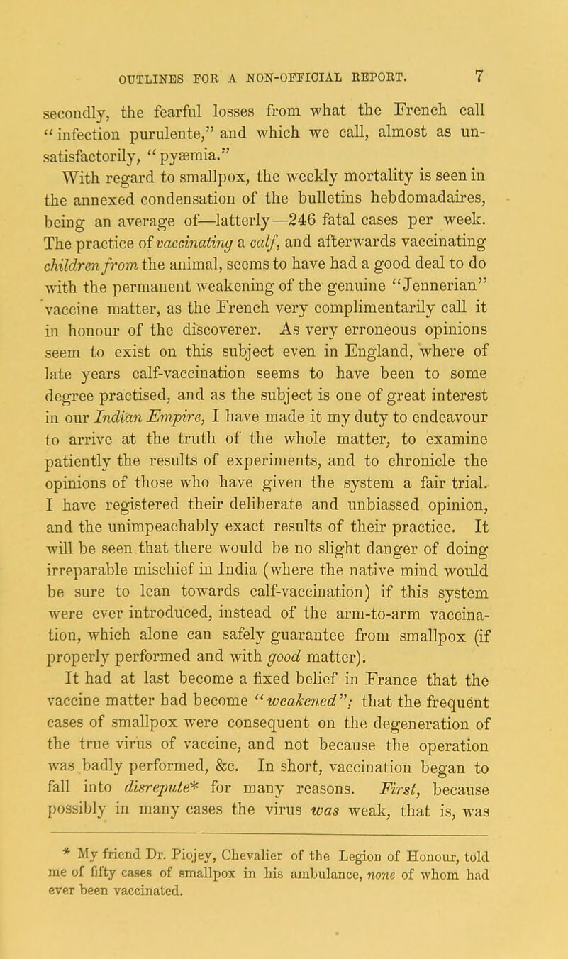 secondly, the fearful losses from what the French call infection pnrulente,” and which we call, almost as un- satisfactorily, ‘^pyaemia.” With regard to smallpox, the weekly mortality is seen in the annexed condensation of the bnlletins hebdomadaires, being an average of—latterly—246 fatal cases per week. The practice of vaccinating a calf, and afterwards vaccinating children from the animal, seems to have had a good deal to do with the permanent weakening of the genuine “Jennerian” vaccine matter, as the French very complimentarily call it in honour of the discoverer. As very erroneous opinions seem to exist on this subject even in England, where of late years calf-vaccination seems to have been to some degree practised, and as the subject is one of great interest in our Indian Empire, I have made it my duty to endeavour to arrive at the truth of the whole matter, to examine patiently the results of experiments, and to chronicle the opinions of those who have given the system a fair trial. I have registered their deliberate and unbiassed opinion, and the unimpeachably exact results of their practice. It will be seen that there would be no slight danger of doing irreparable mischief in India (where the native mind would be sure to lean towards calf-vaccination) if this system were ever introduced, instead of the arm-to-arm vaccina- tion, which alone can safely guarantee from smallpox (if properly performed and with good matter). It had at last become a fixed belief in France that the vaccine matter had become ‘^weakened'’; that the frequent cases of smallpox were consequent on the degeneration of the true virus of vaccine, and not because the operation was badly performed, &c. In short, vaccination began to fall into disrepute'^ for many reasons. First, because possibly in many cases the virus was weak, that is, w^as * My friend Dr. Piojey, Chevalier of the Legion of Honour, told me of fifty cases of smallpox in his ambulance, none of whom had ever been vaccinated.