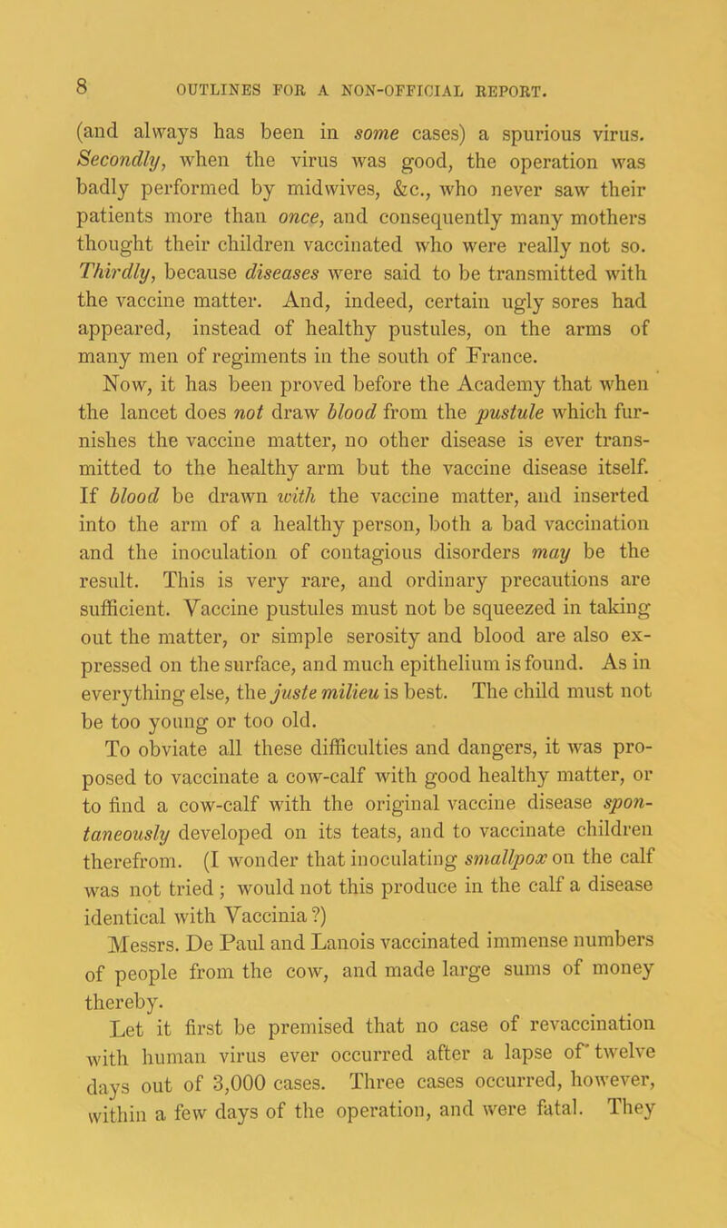 (and always has been in some cases) a spurious virus. Secondly, when the virus was good, the operation was badly performed by midwives, &c., who never saw their patients more than once, and consequently many mothers thought their children vaccinated who were really not so. Thirdly, because diseases were said to be transmitted with the vaccine matter. And, indeed, certain ugly sores had appeared, instead of healthy pustules, on the arms of many men of regiments in the south of France. Now, it has been proved before the Academy that when the lancet does not draw blood from the pustule which fur- nishes the vaccine matter, no other disease is ever trans- mitted to the healthy arm but the vaccine disease itself. If blood be drawn loith the vaccine matter, and inseided into the arm of a healthy person, both a bad vaccination and the inoculation of contagious disorders may be the result. This is very rare, and ordinary precautions are sufficient. Vaccine pustules must not be squeezed in taking out the matter, or simple serosity and blood are also ex- pressed on the surface, and much epithelium is found. As in everything else, i\\.e juste milieu is best. The child must not be too young or too old. To obviate all these difficulties and dangers, it was pro- posed to vaccinate a cow-calf with good healthy matter, or to find a cow-calf with the original vaccine disease spon- taneously developed on its teats, and to vaccinate children therefrom. (I wonder that inoculating smallpox on the calf was not tried ; would not this produce in the calf a disease identical with Vaccinia?) Messrs. De Paul and Lanois vaccinated immense numbers of people from the cow, and made large sums of money thereby. Let it first be premised that no case of revaccination with human virus ever occurred after a lapse of' tw'elve days out of 3,000 cases. Three cases occurred, however, within a few days of the operation, and were fatal. They