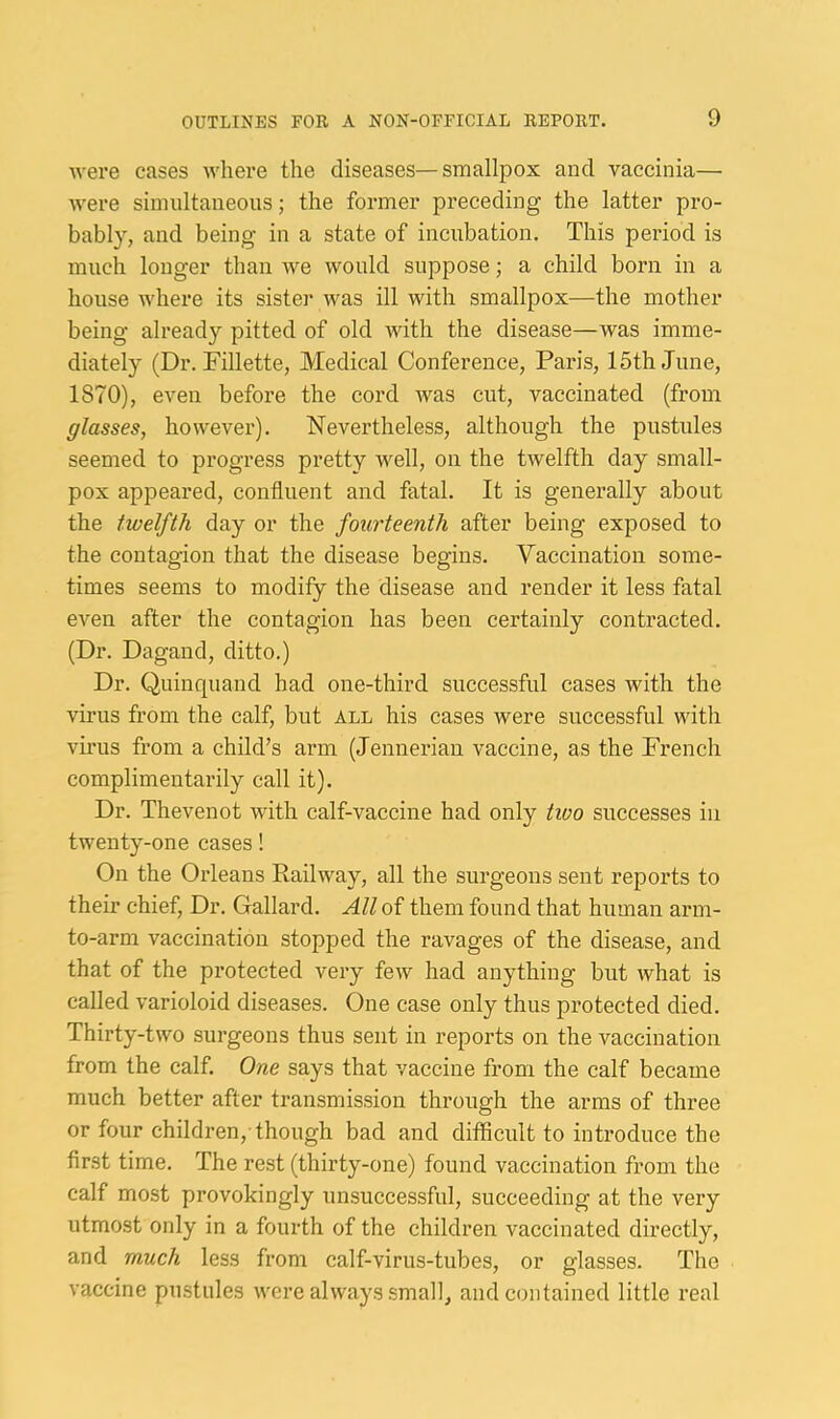 were cases ivhere the diseases—smallpox and vaccinia— were siinnltaneous; the former preceding the latter pro- bably, and being in a state of incubation. This period is much longer than we would suppose; a child born in a house where its sister was ill with smallpox—the mother being already pitted of old with the disease—was imme- diately (Dr. Fillette, Medical Conference, Paris, 15th June, 1870), even before the cord was cut, vaccinated (from glasses, however). Nevertheless, although the pustules seemed to progress pretty well, on the twelfth day small- pox appeared, confluent and fatal. It is generally about the twelfth day or the fourteenth after being exposed to the contagion that the disease begins. Yaccination some- times seems to modify the disease and render it less fatal even after the contagion has been certainly contracted. (Dr. Dagand, ditto.) Dr. Quinquand had one-third successful cases with the virus from the calf, but all his cases were successful with vu'us from a child’s arm (Jennerian vaccine, as the French complimentarily call it). Dr. Thevenot with calf-vaccine had only two successes in twenty-one cases! On the Orleans Railway, all the surgeons sent reports to their chief. Dr. Gallard. All of them found that human aimi- to-arm vaccination stopped the ravages of the disease, and that of the protected very few had anything but what is called varioloid diseases. One case only thus protected died. Thirty-two surgeons thus sent in reports on the vaccination from the calf. One says that vaccine from the calf became much better after transmission through the arms of three or four children, though bad and difficult to introduce the first time. The rest (thirty-one) found vaccination from the calf most provokingly unsuccessful, succeeding at the very utmost only in a fourth of the children vaccinated directly, and much less from calf-virus-tubes, or glasses. The vaccine pustules were always small, and contained little real