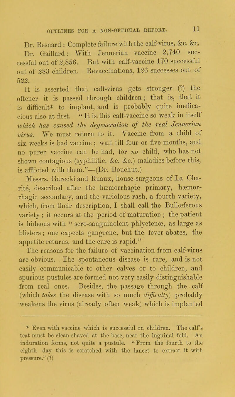 Dr. Besnard ; Complete failure with the calf-virus, &c. &c. Dr. Gaillard: With Jeunerian vaccine 2,740 suc- cessful out of 2,856. But with calf-vaccine 170 successful out of 283 children. Kevaccinations, 126 successes out of 522. It is asserted that calf-virus gets stronger (?) the oftener it is passed through children; that is, that it is difficult* to implant, and is probably quite ineffica- cious also at first. “ It is, this calf-vaccine so weak in itself ivhich has caused the degeneration of the real Jennerian virus. We must return to it. Vaccine from a child of six weeks is bad vaccine ; wait till four or five months, and no purer vaccine can be had, for no child, who has not shown contagious (syphilitic, &c. &c.) maladies before this, is afflicted with them.”—(Dr. Bouchut.) Messrs. Garecki and Ruaux, house-surgeons of La Cha- rite, described after the haemorrhagic primary, haemor- rhagic secondary, and the variolous rash, a fourth variety, which, from their description, I shall call the Bulloeferous variety; it occurs at the period of maturation ; the patient is hideous with “ sero-sanguinolent phlyctenoe, as large as blisters; one expects gangrene, but the fever abates, the appetite returns, and the cure is rapid.” The reasons for the failure of vaccination from calf-virus are obvious. The spontaneous disease is rare, and is not easily communicable to other calves or to children, and spurious pustules are formed not very easily distinguishable from real ones. Besides, the passage through the calf (which takes the disease with so much dificulty) probably weakens the virus (already often weak) which is implanted * Even with vaccine which is successful on children. The calf’s teat must be clean shaved at the base, near the inguinal fold. An induration forms, not quite a pustule. “From the fourth to the eighth day this is scratched with the lancet to extract it with pressure.” (?)
