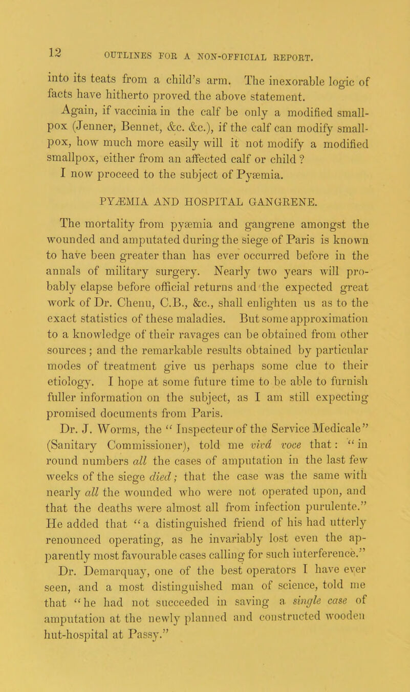into its teats from a child’s arm. The inexorable logic of facts have hitherto proved the above statement. Again, if vaccinia in the calf be only a modified small- pox (Jenner, Bennet, &c. &c.), if the calf can modify small- pox, how much more easily will it not modify a modified smallpox, either from an affected calf or child ? I now proceed to the subject of Pygemia. PYEMIA AND HOSPITAL GANGRENE. The mortality from pyaemia and gangrene amongst the wounded and amputated during the siege of Paris is known to have been greater than has ever occurred before in the annals of military surgery. Nearly two years will pro- bably elapse before official returns and the expected great work of Dr. Chenu, C.B., &c., shall enlighten us as to the exact statistics of these maladies. But some approximation to a knowledge of their ravages can be obtained from other sources; and the remarkable results obtained by particular modes of treatment give us perhaps some clue to their etiology. I hope at some future time to be able to furnish fuller information on the subject, as I am still expecting promised documents from Paris. Dr. J. Worms, the “ Inspecteur of the Service Medicale ” (Sanitary Commissioner), told me vivd voce that: “ in round numbers all the cases of amputation in the last few weeks of the siege died; that the case was the same with nearly all the wounded who were not operated upon, and that the deaths were almost all from infection purulente.” He added that ‘‘a distinguished friend of his had utterly renounced operating, as he invariably lost even the ap- jiarently most favourable cases calling for such interference.'’ Dr. Demarquay, one of the best opei*ators I have ever seen, and a most distinguished man of science, told me that “ he had not succeeded in saving a single case of amputation at the newly planned and constructed wooden hut-hospital at Passy.”