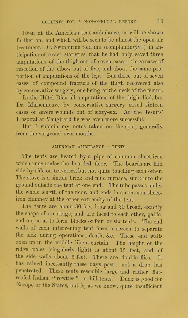 Even at the American tent-ambulance, as will be shown further on, and which will be seen to be almost the open-air treatment, Dr. Swinbui’iie told me (complainingly !) in an- ticipation of exact statistics, that he had only saved three amputations of the thigh out of seven cases; three cases of resection of the elbow out of five, and about the same pro- portion of amputations of the leg. But three out of seven cases of compound fracture of the thigh recovered also by conservative surgery, one being of the neck of the femur. In the Hotel Dieu all amputations of the thigh died, but Dr. Maisonneuve by conservative surgery saved sixteen cases of severe wounds out of sixty-six. At the Jesuits’ Hospital at Vaugirard he was even more successful. But I subjoin my notes taken on the spot, generally from the surgeons’ own mouths. AMERICAN AMBULANCE.—TENTS. The tents are heated by a pipe of common sheet-iron which runs under the boarded fioor. The boards are laid side by side on traverses, but not quite touching each other. The stove is a simple brick and mud furnace, sunk into the ground outside the tent at one end. The tube passes under the whole length of the fioor, and ends in a common sheet- iron chimney at the other extremity of the tent. The tents are about 30 feet long and 20 broad, exactly the shape of a cottage, and are laced to each other, gable- end on, so as to form blocks of four or six tents. The end walls of each intervening tent form a screen to separate the sick during operations, death, &c. These end walls open up in the middle like a curtain. The height of the ridge poles (singularly light) is about 15 feet, and of the side walls about 6 feet. There are double flies. It has rained incessantly these days past; not a drop has penetrated. These tents resemble large and rather flat- roofed Indian “ rowties ” or hill tents. Duck is good for Europe or the States, but is, as ive know, quite insufficient