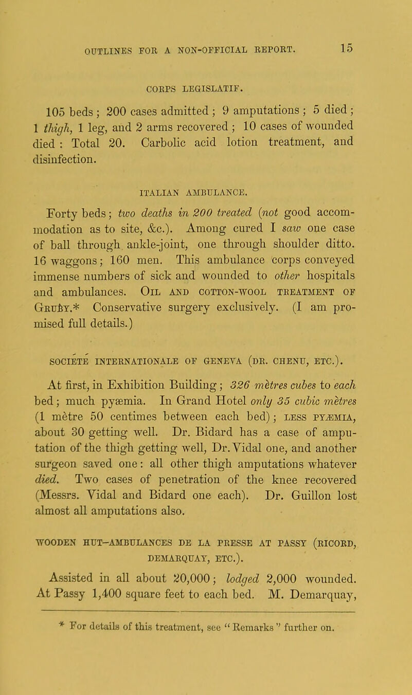 CORPS LEGISLATIF. 105 beds ; 200 cases admitted ; 9 amputations ; 5 died ; 1 thigh, 1 leg, and 2 arms recovered ; 10 cases of wounded died : Total 20. Carbolic acid lotion treatment, and disinfection. ITALIAN AMBULANCE. Forty beds; tioo deaths in 200 treated {not good accom- modation as to site, &c.). Among cured I saw one case of ball through ankle-joint, one through shoulder ditto. 16 waggons; 160 men. This ambulance corps conveyed immense numbers of sick and wounded to other hospitals and ambulances. Oil and cotton-wool treatment of GRufiT.* Conservative surgery exclusively. (I am pro- mised full details.) SOCIETE INTERNATIONALE OF GENEVA (dR. CHENU, ETC.). At first, in Exhibition Building; 326 mitres cubes to each bed; much pyaemia. In Grand Hotel only 35 cubic metres (1 m^tre 50 centimes between each bed); less pta5Mia, about 30 getting well. Dr. Bidard has a case of ampu- tation of the thigh getting w'ell. Dr. Vidal one, and another surgeon saved one: all other thigh amputations whatever died. Two cases of penetration of the knee recovered (Messrs. Vidal and Bidard one each). Dr. Guillon lost almost all amputations also. WOODEN hut-ambulances DE LA PRESSE AT PASST (rICORD, DEMARQUAY, ETC.). Assisted in all about 20,000; lodged 2,000 wounded. At Passy 1,400 square feet to each bed. M. Demarqnay, * For details of this treatment, see “ Remarks ’’ further on.