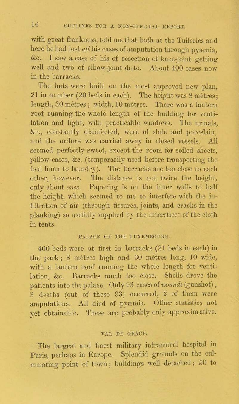 1(5 with great frankness, told me that both at the Tuileries and here he had lost all his cases of amputation through pyjemia, &c. I saw a case of his of resection of knee-joint getting well and two of elbow-joint ditto. About 400 cases now in the barracks. The huts were built on the most approved new plan, 21 in number (20 beds in each). The height was 8 metres; length, 30 metres ; width, 10 metres. There Avas a lantern roof running the Avhole length of the building for venti- lation and light, with practicable windoAvs. The urinals, &c., constantly disinfected, were of slate and porcelain, and the ordure was carried aAvay in closed vessels. All seemed perfectly sweet, except the room for soiled sheets, pillow-cases, &c. (temporarily used before transporting the foul linen to laundry). The barracks are too close to each other, hoAvever. The distance is not tAAUce the height, only about once. Papering is on the inner walls to half the height, which seemed to me to interfere Avith the in- filtration of air (through fissures, joints, and cracks in the planking) so usefully supplied by the interstices of the cloth in tents. PALACE OF THE LUXEMBOURG. 400 beds were at first in barracks (21 beds in each) in the park; 8 metres high and 30 metres long, 10 wide, with a lantern roof running the whole length for venti- lation, &c. Barracks much too close. Shells drove the patients into the palace. Only 93 cases of wounds (gunshot); 3 deaths (out of these 93) occurred, 2 of them Avere amputations. All died of pyiemia. Other statistics not yet obtainable. These ai’e probably only approxim ative. VAL DE GRACE. The largest and finest military intramural hospital in Paris, perhaps in Europe. Splendid grounds on the cul- minating point of toAVn; buildings Avell detached; 50 to
