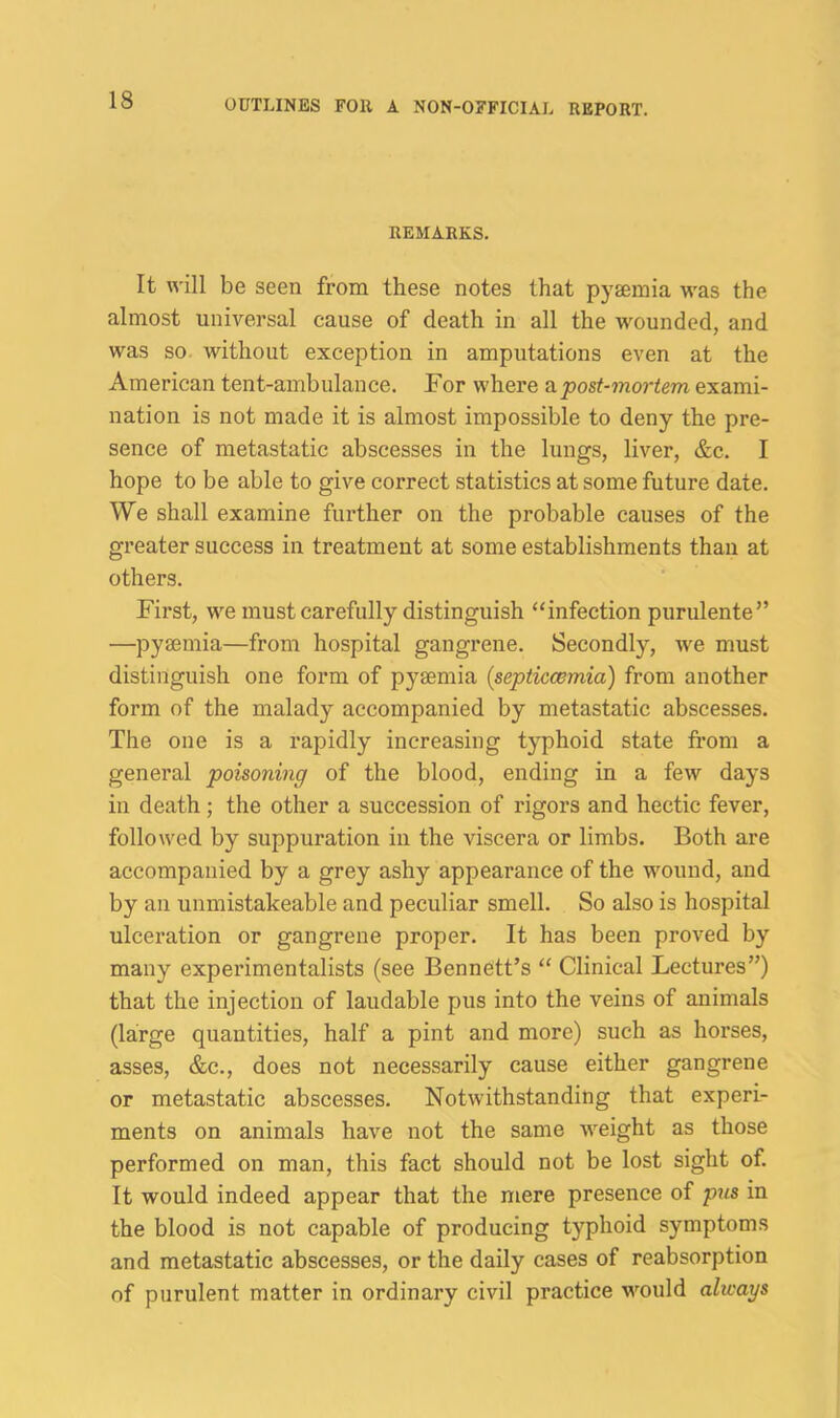 REMARKS. It will be seen from these notes that pygemia was the almost universal cause of death in all the wounded, and was so. without exception in amputations even at the American tent-ambulance. For where 2lpost-mortem exami- nation is not made it is almost impossible to deny the pre- sence of metastatic abscesses in the lungs, liver, &c. I hope to be able to give correct statistics at some future date. We shall examine further on the probable causes of the greater success in treatment at some establishments than at others. First, we must carefully distinguish ‘‘infection purulente” —pyaemia—from hospital gangrene. Secondly, we must distinguish one form of pyaemia (septiccemia) from another form of the malady accompanied by metastatic abscesses. The one is a rapidly increasing typhoid state from a general poisoning of the blood, ending in a few days in death; the other a succession of rigors and hectic fever, followed by suppuration in the viscera or limbs. Both are accompanied by a grey ashy appearance of the wound, and by an unmistakeable and peculiar smell. So also is hospital ulceration or gangrene proper. It has been proved by many experimentalists (see Bennett’s “ Clinical Lectures”) that the injection of laudable pus into the veins of animals (large quantities, half a pint and more) such as horses, asses, &c., does not necessarily cause either gangrene or metastatic abscesses. Notwithstanding that experi- ments on animals have not the same weight as those performed on man, this fact should not be lost sight of. It would indeed appear that the mere presence of pus in the blood is not capable of producing typhoid symptoms and metastatic abscesses, or the daily cases of reabsorption of purulent matter in ordinary civil practice would always