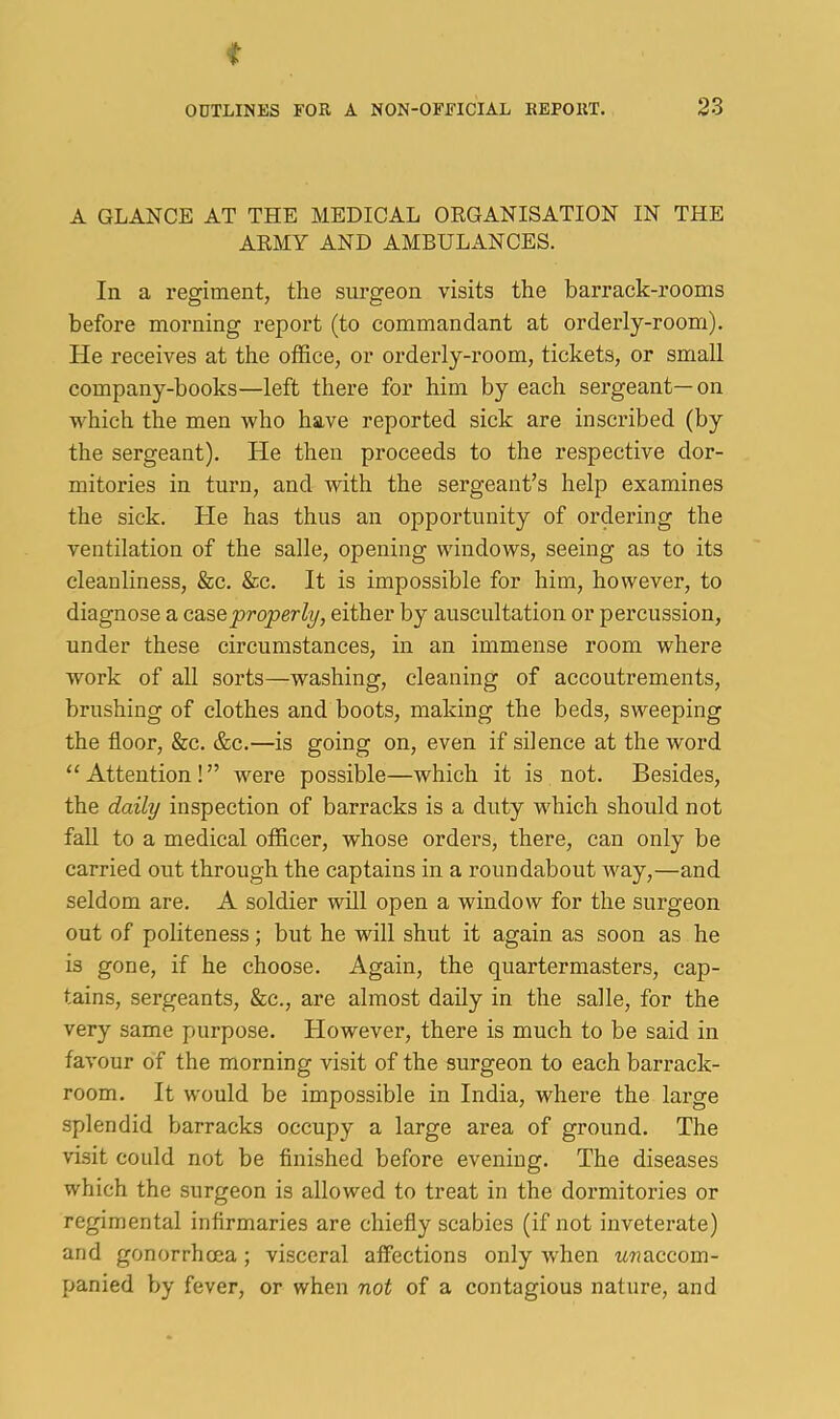 A GLANCE AT THE MEDICAL ORGANISATION IN THE ARMY AND AMBULANCES. In a regiment, the surgeon visits the barrack-rooms before morning report (to commandant at orderly-room). He receives at the office, or orderly-room, tickets, or small company-books—left there for him by each sergeant—on which the men who have reported sick are inscribed (by the sergeant). He then proceeds to the respective dor- mitories in turn, and with the sergeant’s help examines the sick. He has thus an opportunity of ordering the ventilation of the salle, opening windows, seeing as to its cleanliness, &c. &c. It is impossible for him, however, to diagnose a case properly, either by auscultation or percussion, under these circumstances, in an immense room where work of all sorts—washing, cleaning of accoutrements, brushing of clothes and boots, making the beds, sweeping the floor, &c. &c.—is going on, even if silence at the word “Attention!” were possible—which it is not. Besides, the daily inspection of barracks is a duty which should not fall to a medical officer, whose orders, there, can only be carried out through the captains in a roundabout way,—and seldom are. A soldier will open a window for the surgeon out of politeness; but he will shut it again as soon as he is gone, if he choose. Again, the quartermasters, cap- tains, sergeants, &c., are almost daily in the salle, for the very same purpose. However, there is much to be said in favour of the morning visit of the surgeon to each barrack- room. It would be impossible in India, where the lai'ge splendid barracks occupy a large area of ground. The visit could not be finished before evening. The diseases which the surgeon is allowed to treat in the dormitories or regimental infirmaries are chiefly scabies (if not inveterate) and gonorrhoea; visceral affections only when MTjaccom- panied by fever, or when not of a contagious nature, and