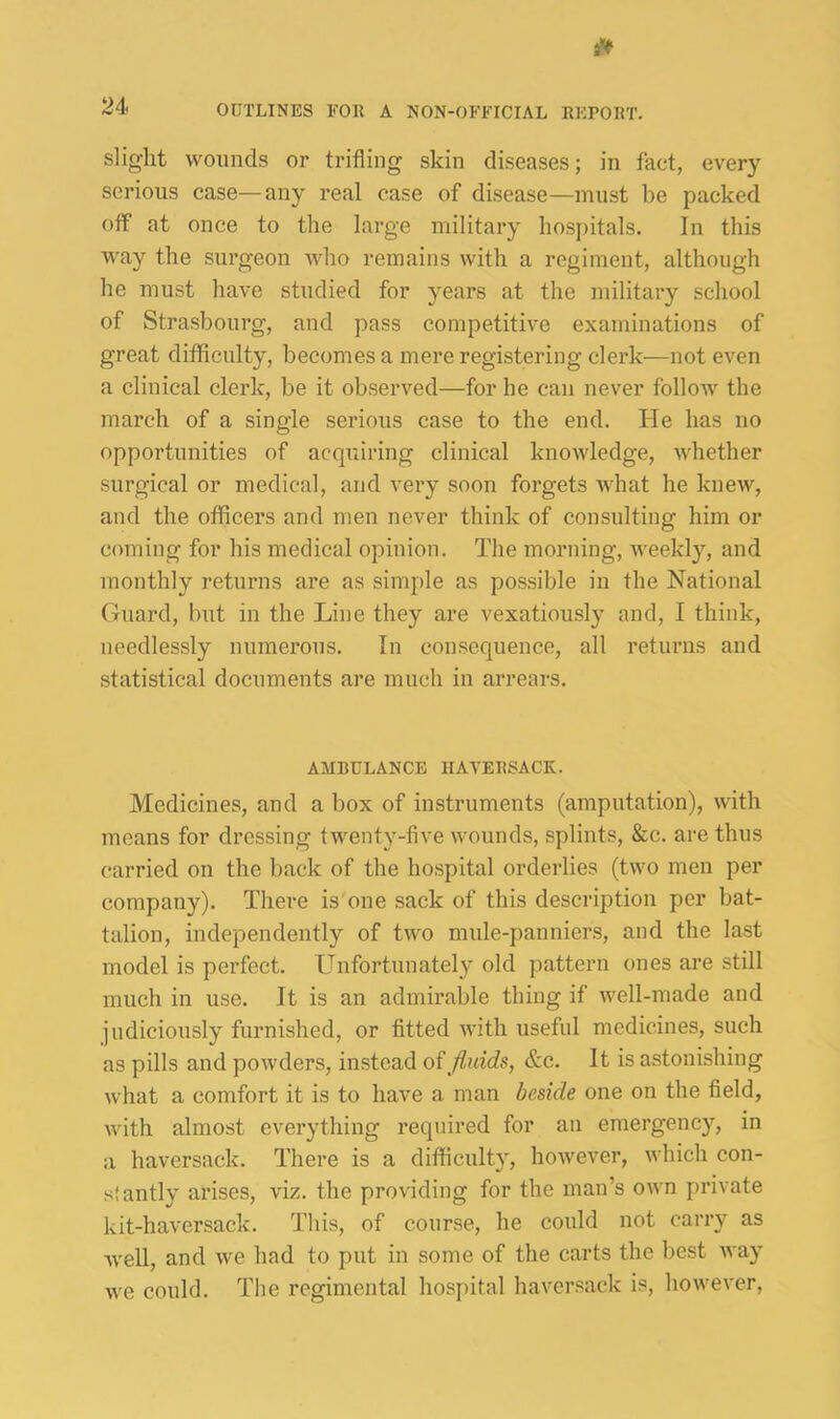 slight woimds or trifling skin diseases; in fact, every serious case—any real case of disease—must be packed off at once to the large military hospitals. In this way the surgeon who remains with a regiment, although he must have studied for years at the military school of Strasbourg, and pass competitive examinations of great difflculty, becomes a mere registering clerk—not even a clinical clerk, be it observed—for he can never folloAV the march of a single serious case to the end. He has no opportunities of acquiring clinical knowledge, whether surgical or medical, and very soon forgets ivhat he knew, and the officers and men never think of consulting him or coming for his medical opinion. The morning, weekly, and monthly returns are as simple as possible in the National (ruard, but in the Line they are vexatiousl}^ and, I think, needlessly numerous. In consequence, all returns and statistical documents are much in arrears. AMBULANCE HAVERSACK. Medicines, and a box of instruments (amputation), with means for dressing twenty-five wounds, splints, &c. are thus carried on the back of the hospital orderlies (two men per company). There is'one sack of this description per bat- talion, independently of two mule-panniers, and the last model is perfect. Llnfortunately old pattern ones are still much in use. It is an admirable thing if well-made and judiciously furnished, or fitted ivith useful medicines, such as pills and powders, instead oi fluids, &c. It is astonishing what a comfort it is to have a man beside one on the field, with almost everything required for an emergency, in a haversack. There is a difficulty, however, which con- stantly arises, viz. the providing for the man’s own private kit-haversack. This, of course, he could not carry as well, and we had to put in some of the carts the best way we could. The regimental hospital haversack is, however.