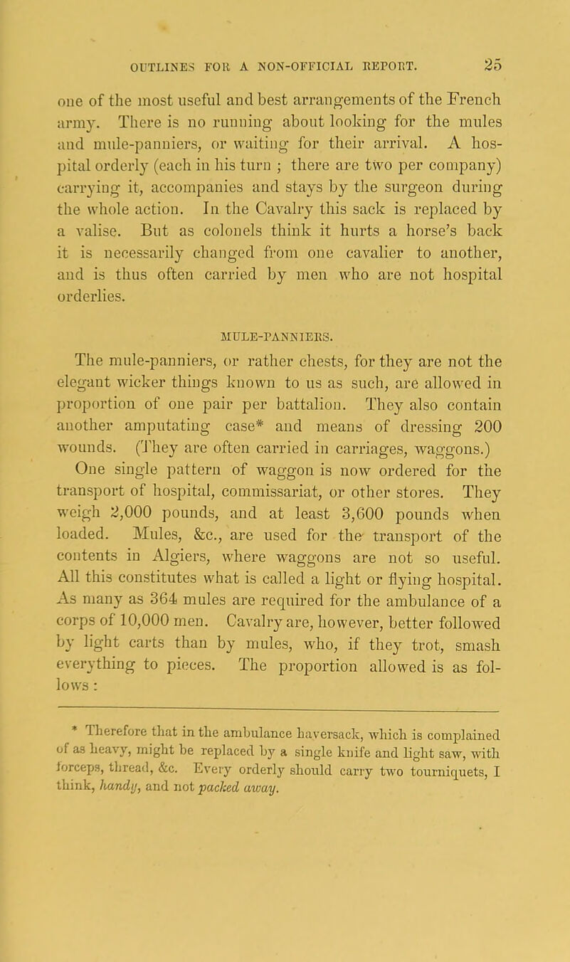 one of the most useful and best arrangements of the Trench army. There is no running about looking for the mules and mule-panniers, or waiting for their arrival. A hos- pital orderly (each in his turn ; there are two per company) carrying it, accompanies and stays by the .surgeon during the whole action. In the Cavalry this sack is replaced by a valise. But as colonels think it hurts a horse’s back it is necessarily changed from one cavalier to another, and is thus often carried by men who are not hospital orderlies. MULE-PANNIERS. The mule-panniers, or rather chests, for they are not the elegant wicker things known to us as such, are allowed in proportion of one pair per battalion. They also contain another amputating case* and means of dressing 200 wounds. ('They are often carried in carriages, waggons.) One single pattern of waggon is now ordered for the transport of hospital, commissariat, or other stores. They weigh 2,000 pounds, and at least 3,600 pounds when loaded. Mules, &c., are used for the- transport of the contents in Algiers, where waggons are not so useful. All this constitutes what is called a light or flying hospital. As many as 364 mules are requii'ed for the ambulance of a corps of 10,000 men. Cavalry are, however, better followed by light carts than by mules, who, if they trot, smash everything to pieces. The proportion allowed is as fol- lows : Therefore tliat in the ambulance haversack, which is complained of as heavy, might be replaced by a single knife and light saw, with lorceps, tliread, &c. Every orderly should carry two tourniquets, I think, handy, and not packed away.