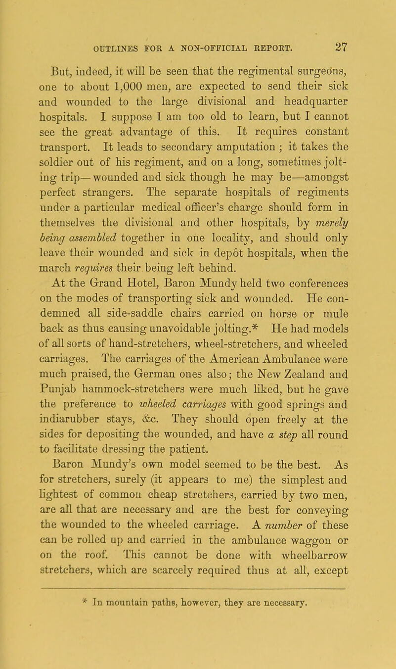 But, indeed, it wdl be seen that the regimental surgeons, one to about 1,000 men, are expected to send their sick and wounded to the large divisional and headquarter hospitals. I suppose I am too old to learn, but I cannot see the great advantage of this. It requires constant transport. It leads to secondary amputation ; it takes the soldier out of his regiment, and on a long, sometimes jolt- ing trip— wounded and sick though he may be—amongst perfect strangers. The separate hospitals of regiments under a particular medical officer’s charge should form in themselves the divisional and other hospitals, by merely being assembled together in one locality, and should only leave their wounded and sick in depot hospitals, when the march requires their being left behind. At the Grand Hotel, Baron Mundy held two conferences on the modes of transporting sick and wounded. He con- demned aU side-saddle chairs carried on horse or mule back as thus causing unavoidable jolting.* He had models of all sorts of hand-stretchers, wheel-stretchers, and wheeled carriages. The carriages of the American Ambulance were much praised, the German ones also; the New Zealand and Punjab hammock-stretchers were much liked, but he gave the preference to wheeled carriages with good springs and indiarubber stays, &c. They should open freely at the sides for depositing the wounded, and have a step all round to facilitate dressing the patient. Baron Mundy’s own model seemed to be the best. As for stretchers, surely (it appears to me) the simplest and lightest of common cheap stretchers, carried by two men, are all that are necessary and are the best for conveying the wounded to the wheeled carriage. A number of these can be rolled up and carried in the ambulance waggon or on the roof. This cannot be done with wheelbarrow stretchers, which are scarcely required thus at all, except * In mountain paths, however, they are necessary.