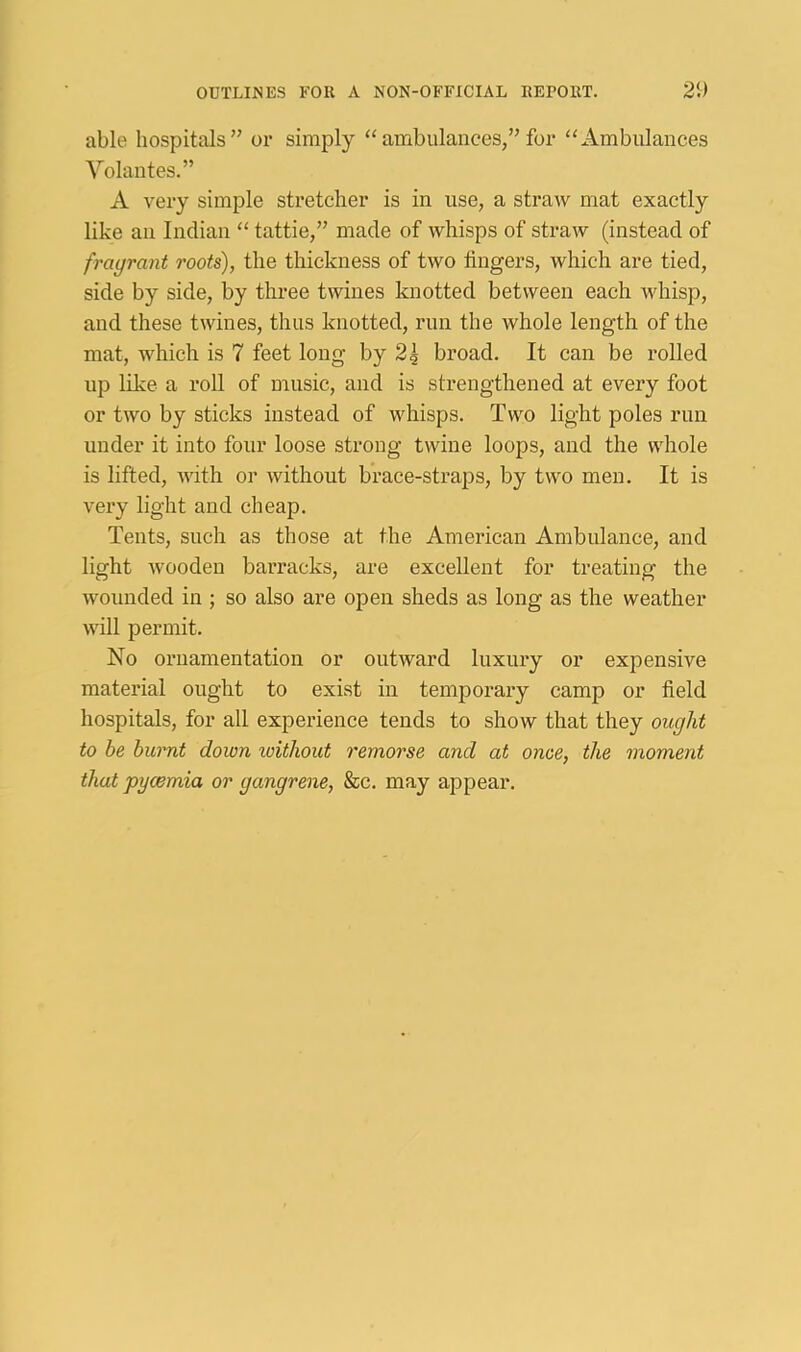 able hospitals” or simply “ambulances,”for “Ambulances Volantes.” A very simple stretcher is in use, a straw mat exactly like an Indian “ tattie,” made of whisps of straw (instead of fragrant roots), the thickness of two fingers, which are tied, side by side, by three twines knotted between each whisp, and these twines, thus knotted, run the whole length of the mat, which is 7 feet long by 2| broad. It can be rolled np like a roll of music, and is strengthened at every foot or two by sticks instead of whisps. Two light poles run under it into four loose strong twine loops, and the whole is lifted, with or without brace-straps, by two men. It is very light and cheap. Tents, such as those at the American Ambulance, and light wooden barracks, are excellent for treating the wounded in ; so also are open sheds as long as the weather will permit. No ornamentation or outward luxury or expensive matei’ial ought to exist in temporary camp or field hospitals, for all experience tends to show that they ought to be burnt down loithout remorse and at once, the moment that pycemia or gangrene, &c. may appear.