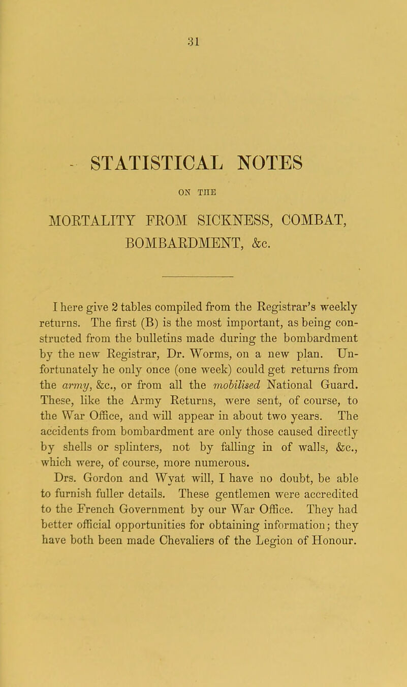 STATISTICAL NOTES ON THE MORTALITY FROM SICKNESS, COMBAT, BOMBARDMENT, &c. I here give 2 tables compiled from the Registrar’s weekly returns. The first (B) is the most important, as being con- structed from the bulletins made during the bombardment by the new Registrar, Dr. Worms, on a new plan. Un- fortunately he only once (one week) could get returns from the army, &c., or from all the mobilised National Guard. These, like the Army Returns, were sent, of course, to the War Office, and will appear in about two years. The accidents from bombardment are only those caused directly by shells or splinters, not by falling in of walls, &c., which were, of course, more numerous. Drs. Gordon and Wyat will, I have no doubt, be able to furnish fuller details. These gentlemen were accredited to the French Government by our War Office. They had better official opportunities for obtaining information; they have both been made Chevaliers of the Legion of Honour.