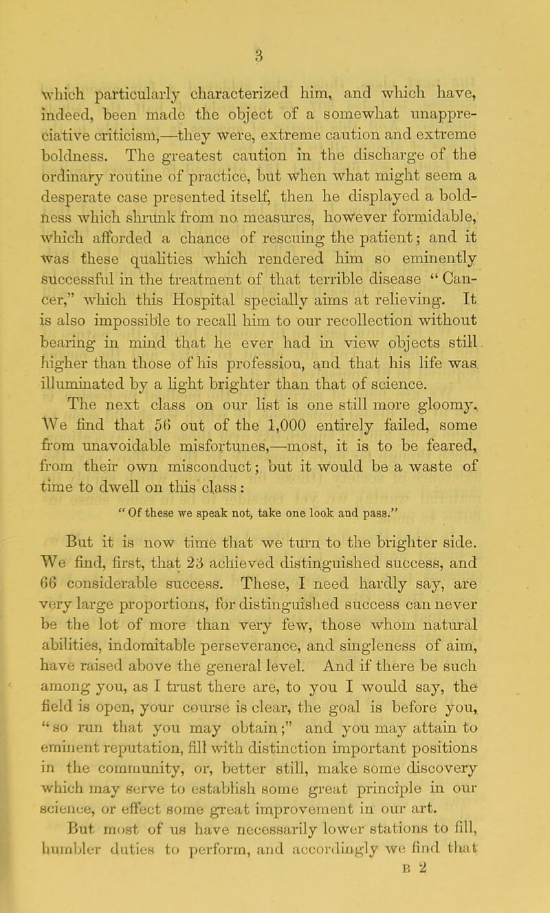 which particularly characterized him, and which have, indeed, been made the object of a somewhat unappre- ciative criticism,—they were, extreme caution and extreme boldness. The greatest caution in the discharge of the ordinary routine of practice, but when what might seem a desperate case presented itself, then he displayed a bold- ness which shi-imk from no. measures, however formidable, which afforded a chance of rescnmg the patient; and it was these qualities which rendered him so eminently successfal in the treatment of that terrible disease “ Can- cer,” wliich this Hospital specially aims at relieving. It is also impossible to recall him to our recollection without bearing in mmd that he ever had in view objects still higher than those of his profession, and that his life was, illummated by a light brighter than that of science. The next class on our list is one still more gloomy. We find that 56 out of the 1,000 entirely failed, some fi-om unavoidable misfortunes,—most, it is to be feared, from their own misconduct; but it Would be a waste of time to dwell on tliis class: “ Of these we speak not, take one look and pass.” But it is now time that we turn to the brighter side. We find, first, that 23 achieved distinguished success, and 66 considerable success. These, I need hardly say, are very large proportions, for distinguished success can never be the lot of more than very few, those whom natural abilities, indomitable perseverance, and suigleness of aim, have raised above the general level. And if there be such among you, as I trust there are, to you I would say, the field is open, your course is cleai', the goal is before you, “ so run that you may obtainand you may attain to eminent reputation, fill with distinction important positions in the community, or, better still, make some discovery which may serve to establish some great principle in our science, or effect some great iinprovement in our art. But most of us have necessarily lower stations to fill, humbler duties to y)erforrn, and accoi'dijigly wo find that V, 2