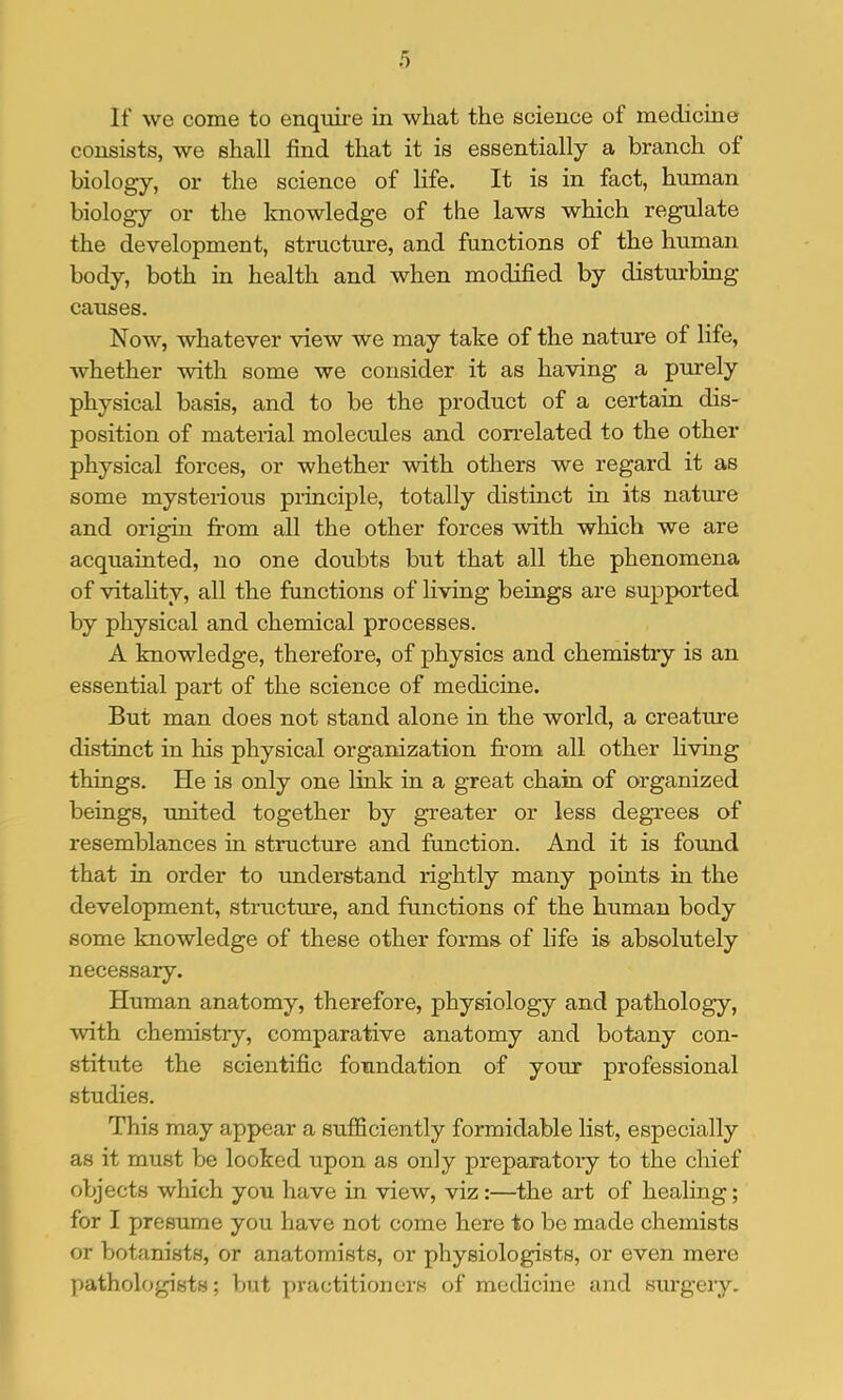 If we come to enquire in wliat the science of medicine consists, we shall find that it is essentially a branch of biology, or the science of life. It is in fact, human biology or the knowledge of the laws which regulate the development, structure, and functions of the human body, both in health and when modified by disturbing causes. Now, whatever view we may take of the nature of life, whether with some we consider it as having a purely physical basis, and to be the product of a certain dis- position of material moleciiles and con’elated to the other physical forces, or whether with others we regard it as some mysterious principle, totally distinct in its natm’e and origin from all the other forces with which we are acquainted, no one doubts but that all the phenomena of vitahty, all the functions of living beings are supported by physical and chemical processes. A knowledge, therefore, of physics and chemistry is an essential part of the science of medicine. But man does not stand alone in the world, a creature distinct in his physical organization fi’om all other living things. He is only one link in a great chain of organized beings, united together by greater or less degrees of resemblances in structure and function. And it is found that in order to understand rightly many points in the development, structure, and functions of the human body some knowledge of these other forms of life is absolutely necessary. Human anatomy, therefore, physiology and pathology, with chemistry, comparative anatomy and botany con- stitute the scientific foundation of your professional studies. This may appear a sufficiently formidable list, especially as it must be looked upon as only preparatory to the chief objects which you have in view, viz:—the art of healing; for I presume you have not come here to be made chemists or botanists, or anatomists, or physiologists, or even mere pathologists; but practitioners of medicine and surgery.