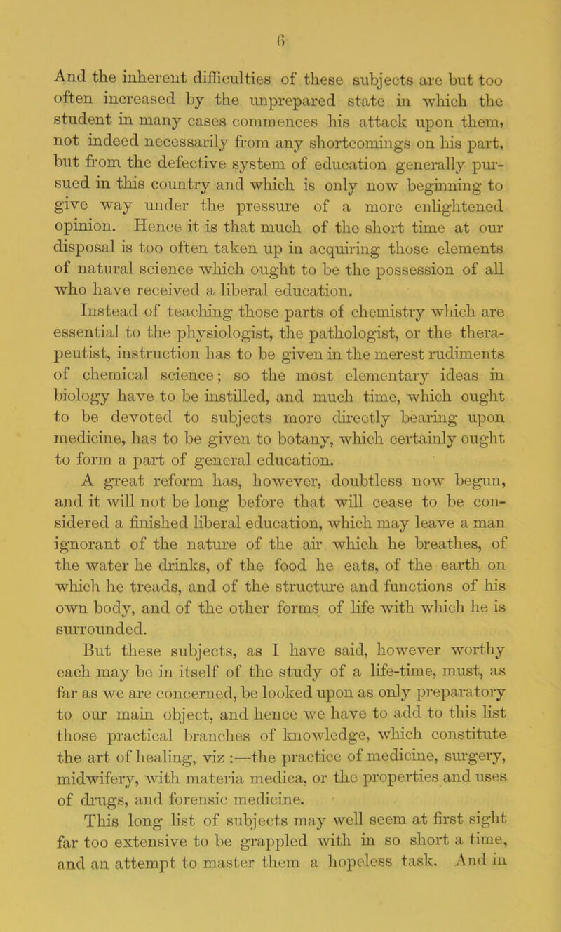 And the inherent difficulties of these subjects are but too often increased by the iinprcpared state in which the student in many cases commences his attack upon them? not indeed necessarily fi.-om any shortcomings on his part, but from the defective system of education generally pm- sued in this country and which is only now beginning to give way under the pressure of a more enlightened opinion. Hence it is that much of the short time at our disposal is too often taken up in acquiring those elements of natural science which ought to be the possession of all who have received a liberal education. Instead of teachmg those parts of chemistry which are essential to the physiologist, the pathologist, or the thera- peutist, instruction has to be given in the merest rudiments of chemical science; so the most elementary ideas in biology have to be instilled, and much time, which ought to be devoted to subjects more directly bearing upon medicme, has to be given to botany, which certainly ought to form a part of general education. A great reform has, however, doubtless now begun, and it will not be long before that will cease to be con- sidered a finished liberal education, which may leave a man ignorant of the nature of the ah which he breathes, of the water he drinks, of the food he eats, of the earth on which he treads, and of the structiu’e and functions of his own body, and of the other forms of life with which he is surrounded. But these subjects, as I have said, however worthy each may be in itself of the study of a life-time, must, as far as we are concerned, be looked upon as only preparatory to our mam object, and hence we have to add to this list those practical branches of knowledge, which constitute the art of healing, viz :—the practice of medicine, surgery, midwifery, with materia medica, or the properties and uses of dnigs, and forensic medicine. This long list of subjects may well seem at first sight far too extensive to be grappled with in so short a time, and an attempt to master them a hopeless task. And in