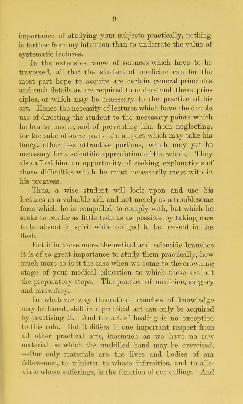 importance of studying your subjects practically, nothing is farther from my intention than to underrate the value of systematic lectures. In the extensive range of sciences which have to be traversed, all that the student of medicme can for the most part hope to acquhe are certain general principles and such details as are required to understand these prin- ciples, or which may be necessary to the practice of his art. Hence the necessity of lectm’es which have the double use of (hrecting the student to the necessary points which he has to master, and of preventing him from neglecting, for the sake of some parts of a subject which may take his fancy, other less attractive portions, which may yet be necessary for a scientific appreciation of the whole. They also afford him an opportunity of seeking explanations of those difficulties which he must necessarily meet with in his progress. Thus, a wise student will look upon and use his lectm’es as a valuable aid, and not merely as a troublesome form which he is compelled to comply with, but which he seeks to render as little tedious as possible by taldng care to be absent in sphit while obliged to be present in the flesh. But if in those more theoretical and scientific branches it is of so great importance to study them practically, how much more so is it the case when we come to the crowning stage of yom’ medical education to which these are but the preparatory steps. The practice of medicine, surgery and midwifei’y. In whatever way theoretical branches of knowledge may be learnt, skill in a practical art can only be acquhed by practising it. And the art of healing is no excepfion to this rule. But it differs in one important respect from all other practical arts, inasmuch as we have no raw material on which the unskilled hand may be exercised. —Our only materials are the lives and bodies of our fellow-men, to minister to whose infirmities, and to alle- viate whose sufferings, is the function of our calling. And