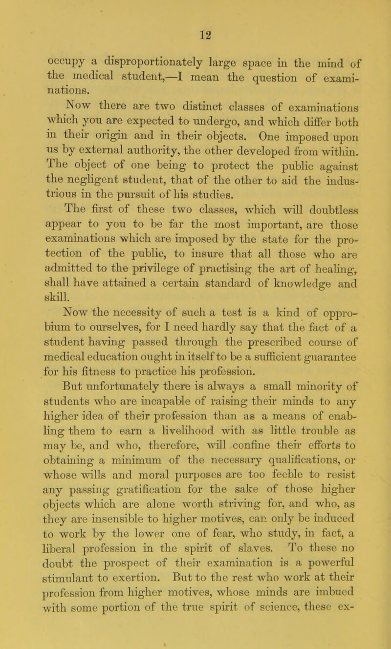 occupy a disproportionately large space in the mind of the medical student,—I mean the question of exami- nations. Now there are two distinct classes of examinations which you are expected to undergo, and which differ both in their origin and in their objects. One imposed upon us by external authority, the other developed from within. The object of one being to protect the public against the negligent student, that of the other to aid the indus- trious in the pursuit of his studies. The first of these two classes, which will doubtless appear to you to be far the most important, are those examinations which are imposed by the state for the pro- tection of the public, to insure that all those who are admitted to the privilege of practising the art of healing, shall have attained a certain standard of knowledge and skill. Now the necessity of such a test is a kind of oppro- bium to ourselves, for I need hardly say that the fact of a student having passed through the prescribed course of medical education ought in itself to be a sufficient guarantee for his fitness to practice bis profession. But unfortunately there is always a small minonty of students who are incapable of raising their minds to any higher idea of their profession than as a means of enab- ling them to earn a livelihood with as little trouble as may be, and who, therefore, will confine their efforts to obtaining a minimum of the necessary qualifications, or whose wills and moral purposes are too feeble to resist any passing gratification for the sake of those higher objects which are alone worth striving for, and who, as they are insensible to higher motives, can only be induced to work by the lower one of fear, who study, in fact, a liberal profession in the spirit of slaves. To these no doubt the prospect of their examination is a powerfrd stimulant to exertion. But to the rest who work at their profession from higher motives, whose minds are imbued with some portion of the true spirit of science, these ex-
