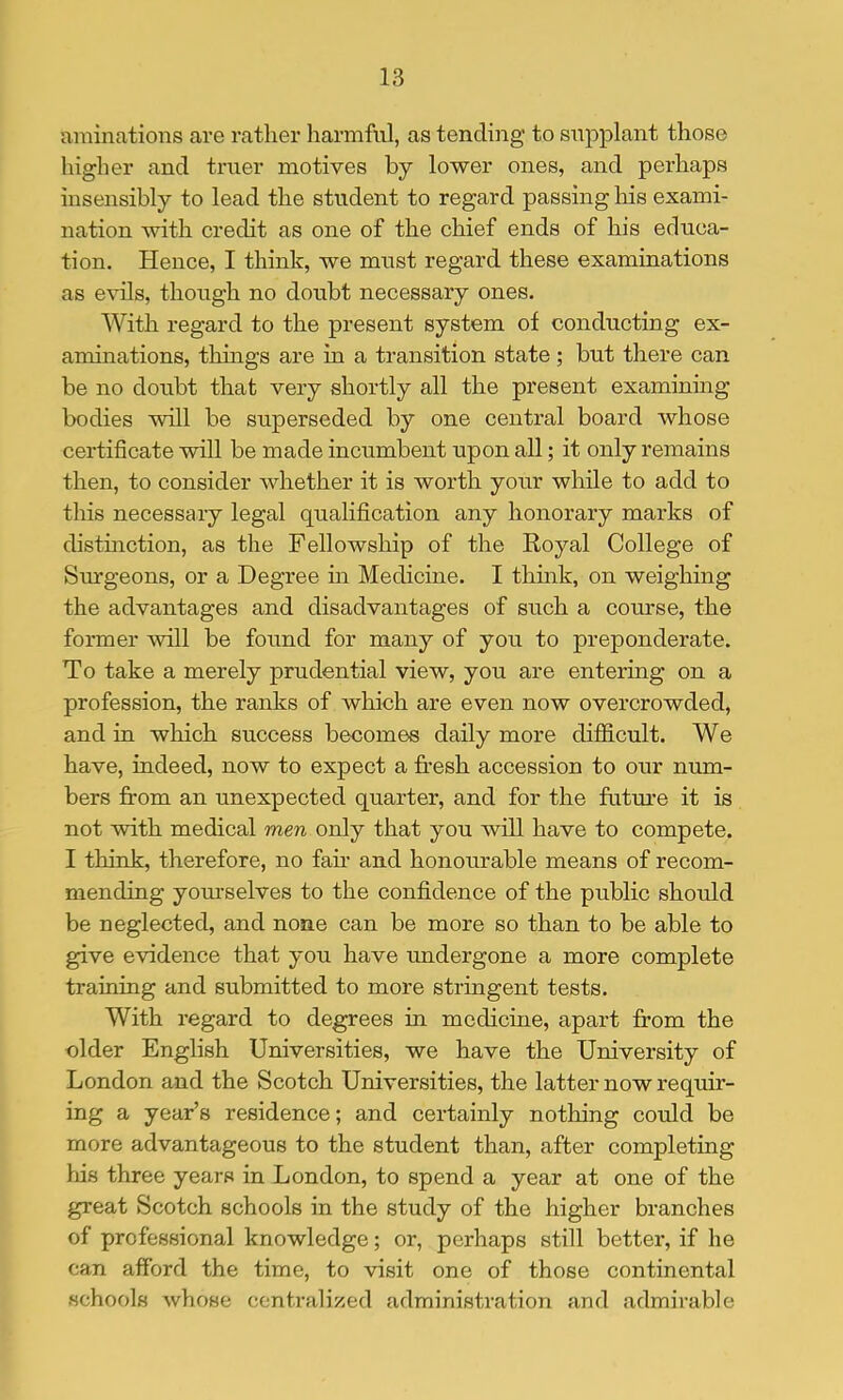 aminations are rather harmful, as tending to supplant those higher and truer motives by lower ones, and perhaps insensibly to lead the student to regard passing his exami- nation with credit as one of the chief ends of his educa- tion. Hence, I think, we must regard these examinations as evils, thoitgh no doubt necessary ones. With regard to the present system of conducting ex- aminations, things are in a transition state; but there can be no doubt that very shortly all the present examining bodies will be superseded by one central board whose certificate will be made incumbent upon all; it only remains then, to consider Avhether it is worth your while to add to this necessary legal qualification any honorary marks of distinction, as the Fellowship of the Royal College of Sm-geons, or a Degree in Medicine. I think, on weighing the advantages and disadvantages of such a course, the former will be found for many of you to preponderate. To take a merely prudential view, you are entering on a profession, the ranks of which are even now overcrowded, and in which success becomes daily more difficult. We have, indeed, now to expect a fresh accession to our num- bers from an unexpected quarter, and for the fntm’e it is not with medical men only that you will have to compete. I think, therefore, no fan* and honourable means of recom- mending yom-selves to the confidence of the public should be neglected, and none can be more so than to be able to give evidence that you have undergone a more complete training and submitted to more stringent tests. With regard to degrees in medicine, apart from the older English Universities, we have the University of London and the Scotch Universities, the latter now requir- ing a year’s residence; and certainly nothing could be more advantageous to the student than, after completing liis three years in London, to spend a year at one of the great Scotch schools in the study of the higher branches of professional knowledge; or, perhaps still better, if he can afford the time, to visit one of those continental schools whose centralized administration and admirable